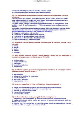 www.DigitalApostilas.com

c) Fornecer informações pessoais ou fazer compras online.
d) Permitir que amigos e familiares usem seu computador.
20) Leia atentamente as seguintes afirmativas, que tratam da rede Internet e de suas
aplicações.
1. Navegadores Web, como o Internet Explorer e o Mozilla Firefox, podem ser usados
para acessar servidores através dos quais podem ser feitos a leitura e o envio de emails, conhecidos como servidores de webmail.
2. E-mails podem ser lidos e enviados não somente por meio de computadores, mas
também a partir de telefones celulares e PDAs (computadores de mão) com acesso à
Internet.
3. Arquivos e endereços de páginas Web enviados por e-mail, ao serem abertos, podem
infectar a máquina com vírus de computador e com programas espiões (spyware).
Assinale a alternativa que indica a(s) afirmativa(s) correta(s).
A. ( ) Apenas a afirmativa I está correta.
B. ( ) Somente as afirmativas I e II estão corretas.
C. ( ) Somente as afirmativas I e III estão corretas.
D. ( ) Somente as afirmativas II e III estão corretas.
E. ( ) As afirmativas I, II e III estão corretas.
21) Para enviar um documento junto com uma mensagem de e-mail no Outlook, a ação
correta é:
a) colar;
b) anexar;
c) copiar;
d) inserir;
e) verificar.
22) Você recebeu um e-mail enviado a várias pessoas e deseja que sua mensagem vá
para as mesmas pessoas. A opção correta no Outlook é:
a)
b)
c)
d)
e)

enviar a todos;
responder a todos;
responder;
encaminhar a todos;
encaminhar.

23) No Internet Explorer, quando se deseja preservar o endereço de uma página visitada
para uso posterior, a opção correta é:
a)
b)
c)
d)
e)

arquivo novo;
adicionar ao catálogo de endereços;
trabalhar “offline”;
adicionar a favoritos;
arquivo salvar como.

24) A maneira mais eficaz de evitar a infecção por vírus no computador é:
a)
b)
c)
d)
e)

manter um programa antivírus do tipo auto-protect ativado e atualizado;
verificar os arquivos periodicamente com um antivírus;
remover os arquivos executáveis;
nunca utilizar disquetes;
nunca receber e-mails.

25) Avalie as afirmativas abaixo, a respeito do Internet Explorer 6:
I. o Histórico é uma lista de sites ou páginas cujos conteúdos foram censurados;
II. a página inicial, ou seja, a página que aparece na abertura do navegador pode ser
definida pelo usuário;
III. o botão VOLTAR, encontrado na barra de botões, facilita a navegação na internet,
permitindo exibir uma página previamente visitada.

 