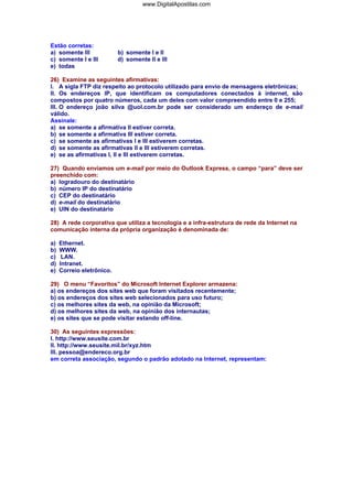 www.DigitalApostilas.com

Estão corretas:
a) somente III
c) somente I e III
e) todas

b) somente I e II
d) somente II e III

26) Examine as seguintes afirmativas:
I. A sigla FTP diz respeito ao protocolo utilizado para envio de mensagens eletrônicas;
II. Os endereços IP, que identificam os computadores conectados à internet, são
compostos por quatro números, cada um deles com valor compreendido entre 0 e 255;
III. O endereço joão silva @uol.com.br pode ser considerado um endereço de e-mail
válido.
Assinale:
a) se somente a afirmativa II estiver correta.
b) se somente a afirmativa III estiver correta.
c) se somente as afirmativas I e III estiverem corretas.
d) se somente as afirmativas II e III estiverem corretas.
e) se as afirmativas I, II e III estiverem corretas.
27) Quando enviamos um e-mail por meio do Outlook Express, o campo “para” deve ser
preenchido com:
a) logradouro do destinatário
b) número IP do destinatário
c) CEP do destinatário
d) e-mail do destinatário
e) UIN do destinatário
28) A rede corporativa que utiliza a tecnologia e a infra-estrutura de rede da Internet na
comunicação interna da própria organização é denominada de:
a)
b)
c)
d)
e)

Ethernet.
WWW.
LAN.
Intranet.
Correio eletrônico.

29) O menu “Favoritos” do Microsoft Internet Explorer armazena:
a) os endereços dos sites web que foram visitados recentemente;
b) os endereços dos sites web selecionados para uso futuro;
c) os melhores sites da web, na opinião da Microsoft;
d) os melhores sites da web, na opinião dos internautas;
e) os sites que se pode visitar estando off-line.
30) As seguintes expressões:
I. http://www.seusite.com.br
II. http://www.seusite.mil.br/xyz.htm
III. pessoa@endereco.org.br
em correta associação, segundo o padrão adotado na Internet, representam:

 