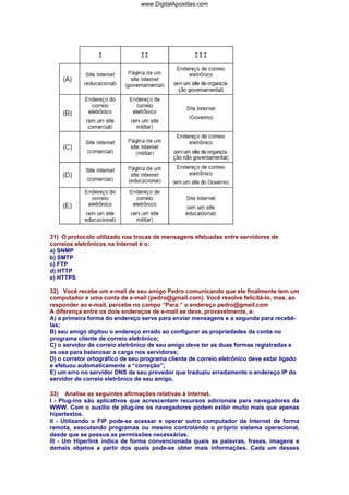 www.DigitalApostilas.com

31) O protocolo utilizado nas trocas de mensagens efetuadas entre servidores de
correios eletrônicos na Internet é o:
a) SNMP
b) SMTP
c) FTP
d) HTTP
e) HTTPS
32) Você recebe um e-mail de seu amigo Pedro comunicando que ele finalmente tem um
computador e uma conta de e-mail (pedro@gmail.com). Você resolve felicitá-lo, mas, ao
responder ao e-mail, percebe no campo “Para:” o endereço pedro@gmeil.com
A diferença entre os dois endereços de e-mail se deve, provavelmente, a:
A) a primeira forma do endereço serve para enviar mensagens e a segunda para recebêlas;
B) seu amigo digitou o endereço errado ao configurar as propriedades da conta no
programa cliente de correio eletrônico;
C) o servidor de correio eletrônico de seu amigo deve ter as duas formas registradas e
as usa para balancear a carga nos servidores;
D) o corretor ortográfico de seu programa cliente de correio eletrônico deve estar ligado
e efetuou automaticamente a “correção”;
E) um erro no servidor DNS de seu provedor que traduziu erradamente o endereço IP do
servidor de correio eletrônico de seu amigo.
33) Analise as seguintes afirmações relativas à Internet.
I - Plug-ins são aplicativos que acrescentam recursos adicionais para navegadores da
WWW. Com o auxilio de plug-ins os navegadores podem exibir muito mais que apenas
hipertextos.
II - Utilizando o FIP pode-se acessar e operar outro computador da Internet de forma
remota, executando programas ou mesmo controlando o próprio sistema operacional,
desde que se possua as permissões necessárias.
III - Um Hiperlink indica de forma convencionada quais as palavras, frases, imagens e
demais objetos a partir dos quais pode-se obter mais informações. Cada um desses

 