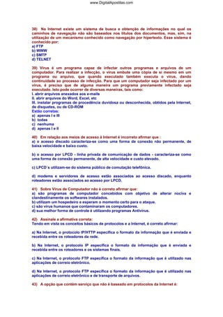 www.DigitalApostilas.com

38) Na Internet existe um sistema de busca e obtenção de informações no qual os
caminhos de navegação não são baseados nos títulos dos documentos, mas, sim, na
utilização de um mecanismo conhecido como navegação por hipertexto. Esse sistema é
conhecido por:
a) FTP
b) WWW
c) SMTP
d) TELNET
39) Vírus é um programa capaz de infectar outros programas e arquivos de um
computador. Para realizar a infecção, o vírus embute uma cópia de si mesmo em um
programa ou arquivo, que quando executado também executa o vírus, dando
continuidade ao processo de infecção. Para que um computador seja infectado por um
vírus, é preciso que de alguma maneira um programa previamente infectado seja
executado. Isto pode ocorrer de diversas maneiras, tais como:
I. abrir arquivos anexados aos e-mails
II. abrir arquivos do Word, Excel, etc
III. instalar programas de procedência duvidosa ou desconhecida, obtidos pela Internet,
de disquetes, ou de CD-ROM
Estão corretas:
a) apenas I e III
b) todas
c) nenhuma
d) apenas I e II
40) Em relação aos meios de acesso à Internet é incorreto afirmar que :
a) o acesso discado caracteriza-se como uma forma de conexão não permanente, de
baixa velocidade e baixo custo.
b) o acesso por LPCD - linha privada de comunicação de dados - caracteriza-se como
uma forma de conexão permanente, de alta velocidade e custo elevado.
c) LPCD´s utilizam-se do sistema público de comutação telefônica.
d) modems e servidores de acesso estão associados ao acesso discado, enquanto
roteadores estão associados ao acesso por LPCD.
41) Sobre Vírus de Computador não é correto afirmar que:
a) são programas de computador concebidos com objetivo de alterar nociva e
clandestinamente os softwares instalados.
b) utilizam um hospedeiro e esperam o momento certo para o ataque.
c) são vírus humanos que contaminaram os computadores.
d) sua melhor forma de controle é utilizando programas Antivírus.
42) Assinale a afirmativa correta:
Tendo em vista os conceitos básicos de protocolos e a Internet, é correto afirmar:
a) Na Internet, o protocolo IP/HTTP especifica o formato da informação que é enviada e
recebida entre os roteadores da rede.
b) Na Internet, o protocolo IP especifica o formato da informação que é enviada e
recebida entre os roteadores e os sistemas finais.
c) Na Internet, o protocolo FTP especifica o formato da informação que é utilizado nas
aplicações de correio eletrônico.
d) Na Internet, o protocolo FTP especifica o formato da informação que é utilizado nas
aplicações de correio eletrônico e de transporte de arquivos.
43) A opção que contém serviço que não é baseado em protocolos da Internet é:

 