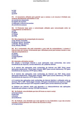 www.DigitalApostilas.com

b) TCP
c) PPP
d) HTTP
51) O mecanismo utilizado para garantir que o acesso a um recurso é limitado aos
usuários devidamente autorizados é o de:
a) controle de roteamento
b) registro de eventos
c) detecção e informe de eventos
d) controle de acessos
52) O Protocolo base para a comunicação utilizado para comunicação entre os
computadores na Internet é o:
a) FTP
b) SMTP
c) TCP/IP
d) HTML
53) São programas de compactação de arquivos
a) Arj, Norton, Scandisk.
b) Winzip, Norton, Scandisk.
c) WinRar, Winzip, Norton.
d) Arj, Winzip, WinRar.
54) Se o computador não está conectado a uma rede de computadores, o acesso à
Internet deve ser remoto. A ferramenta que o Windows provê para acesso remoto a uma
rede de computadores é:
a) Telnet.
b) Dial-Up.
c) Host Explorer.
d) TCP.
55) Assinale a afirmativa correta:
Em relação à tecnologia Internet e suas aplicações mais conhecidas, tais como
transferência de arquivos, correio eletrônico, etc. podemos afirmar:
a) A maioria das aplicações mais conhecidas da Internet usa UDP. Entre essas
aplicações destacamos: Telnet (login remoto), SMTP (para correio eletrônico), FTP (para
transferência de arquivo) e HTTP (para a Web).
b) A maioria das aplicações mais conhecidas da Internet usa TCP. Entre essas
aplicações destacamos: Telnet (login remoto), SMTP (para correio eletrônico), FTP (para
transferência de arquivo) e HTTP (para a Web).
c) A maioria das aplicações mais conhecidas da Internet distribui a utilização entre os
serviços TCP e UDP. Telnet (login remoto), FTP (para transferência de arquivo) e HTTP
(para a Web) usam serviços TCP enquanto o SMTP (para correio eletrônico) usa UDP.
d) Telefone por Internet, áudio sob demanda e a videoconferência são aplicações
multimídia que utilizam o serviço TCP/UDP da Internet.
56) No Outlook, uma atividade que dura 24 horas ou mais é um(a):
a) Compromisso
b) Reunião
c) Evento
d) Conferência
57) No Outlook, uma atividade que você agenda no seu Calendário e que não envolve
convites a outras pessoas nem reserva de recursos é um(a):
a) Compromisso

 