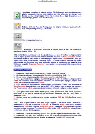 www.DigitalApostilas.com

Atualiza o conteúdo da página (atalho: F5). Utilizamos essa opção quando a
página acessada oferece informações que são alteradas em tempo real.
Sendo assim, a informação obtida na abertura desse tipo de página, após
algum tempo, poderá ficar desatualizada.

Retorna à Home Page da Pronag, que é a página inicial, ou qualquer outro
que esteja configurado (ALT + Home).

Entra nos pesquisadores.

Adicionar a Favoritos: adiciona a página atual à lista de endereços
prediletos. (atalho CTRL + D);
OBS.: Estando na página que você deseja adicionar aos seus favoritos, basta pressionar
CTRL + d para que ela seja incluída na lista de links. Estando no Menu Favoritos, bastará
descer com as setas até o nome da referida página e pressionar Enter sobre ela para que
seja trazida. Uma pasta padrão, chamada Links , conterá todas as páginas que forem
adicionadas aos favoritos sem uma definição quanto a pasta em que deveria ficar.
Utilizando a opção Organizar Favoritos , você poderá mover esses links para pastas já
existentes.

Adicionar a favoritos:
1. Pressione a tecla alt da esquerda para chegar a Barra de menus;
2. Desloque a seta para esquerda até o Menu favoritos (Atalho: ALT + F);
3. Desça com a seta até a opção Adicionar a favoritos e tecle Enter;
4. Caso queira adicionar a página atual a lista geral de sites favoritos, basta pressionar
o TAB até o controle onde você poderá alterar ou não o nome para a página, depois tecle
o TAB até OK botão e pressione o Enter.
5. Essa página não estará dentro de uma pasta previamente criada. Para acessá-la no
Menu favoritos, bastará abrir esse Menu (ALT + F) e descer com as setas ate chegar a
ela. Pressionando o Enter, caso esteja conectado a Internet, a página será carregada.
6. Após pressionar Enter sobre essa opção, caso queira criar uma pasta específica
onde ficará o link para a página em que você está, pressione TAB até nova pasta e
pressione Enter;
7. Digite o nome que receberá a nova pasta e pressione TAB até OK . Confirme com o
Enter.
OBS.: Caso ao pressionar o TAB não surja a opção Criar nova pasta , continue a
pressionar o TAB até o controle Criar em e pressione Enter. Após isso, prossiga
pressionando TAB até o controle Criar nova pasta . Pressione Enter sobre ele. Digite o
nome da pasta a ser criada. Pressione Enter até o botão OK e tecle Enter sobre ele para
confirmar a criação da nova pasta.
8. Pressione TAB até o nome da página, e caso queira, digite um novo nome para ela;
9. Pressione TAB até a lista de pastas (Criar em lista hierárquica) para confirmar qual
está selecionada. Selecione a que desejar e pressione TAB até OK e confirme;

 