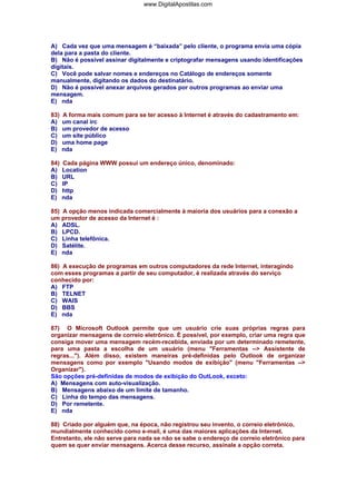 www.DigitalApostilas.com

A) Cada vez que uma mensagem é “baixada” pelo cliente, o programa envia uma cópia
dela para a pasta do cliente.
B) Não é possível assinar digitalmente e criptografar mensagens usando identificações
digitais.
C) Você pode salvar nomes e endereços no Catálogo de endereços somente
manualmente, digitando os dados do destinatário.
D) Não é possível anexar arquivos gerados por outros programas ao enviar uma
mensagem.
E) nda
83)
A)
B)
C)
D)
E)

A forma mais comum para se ter acesso à Internet é através do cadastramento em:
um canal irc
um provedor de acesso
um site público
uma home page
nda

84)
A)
B)
C)
D)
E)

Cada página WWW possui um endereço único, denominado:
Location
URL
IP
http
nda

85) A opção menos indicada comercialmente à maioria dos usuários para a conexão a
um provedor de acesso da Internet é :
A) ADSL.
B) LPCD.
C) Linha telefônica.
D) Satélite.
E) nda
86) A execução de programas em outros computadores da rede Internet, interagindo
com esses programas a partir de seu computador, é realizada através do serviço
conhecido por:
A) FTP
B) TELNET
C) WAIS
D) BBS
E) nda
87) O Microsoft OutIook permite que um usuário crie suas próprias regras para
organizar mensagens de correio eletrônico. É possível, por exemplo, criar uma regra que
consiga mover uma mensagem recém-recebida, enviada por um determinado remetente,
para uma pasta a escolha de um usuário (menu "Ferramentas --> Assistente de
regras..."). Além disso, existem maneiras pré-definidas pelo Outlook de organizar
mensagens como por exemplo "Usando modos de exibição" (menu "Ferramentas -->
Organizar").
São opções pré-definidas de modos de exibição do OutLook, exceto:
A) Mensagens com auto-visualização.
B) Mensagens abaixo de um limite de tamanho.
C) Linha do tempo das mensagens.
D) Por remetente.
E) nda
88) Criado por alguém que, na época, não registrou seu invento, o correio eletrônico,
mundialmente conhecido como e-mail, é uma das maiores aplicações da Internet.
Entretanto, ele não serve para nada se não se sabe o endereço de correio eletrônico para
quem se quer enviar mensagens. Acerca desse recurso, assinale a opção correta.

 