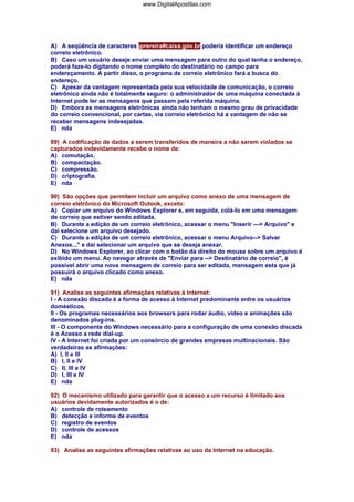 www.DigitalApostilas.com

A) A seqüência de caracteres jprereira#caixa.gov.br poderia identificar um endereço
correio eletrônico.
B) Caso um usuário deseje enviar uma mensagem para outro do qual tenha o endereço,
poderá faze-lo digitando o nome completo do destinatário no campo para
endereçamento. A partir disso, o programa de correio eletrônico fará a busca do
endereço.
C) Apesar da vantagem representada pela sua velocidade de comunicação, o correio
eletrônico ainda não é totalmente seguro: o administrador de uma máquina conectada à
Internet pode ler as mensagens que passam pela referida máquina.
D) Embora as mensagens eletrônicas ainda não tenham o mesmo grau de privacidade
do correio convencional, por cartas, via correio eletrônico há a vantagem de não se
receber mensagens indesejadas.
E) nda
89) A codificação de dados a serem transferidos de maneira a não serem violados se
capturados indevidamente recebe o nome de:
A) comutação.
B) compactação.
C) compressão.
D) criptografia.
E) nda
90) São opções que permitem incluir um arquivo como anexo de uma mensagem de
correio eletrônico do Microsoft Outook, exceto:
A) Copiar um arquivo do Windows Explorer e, em seguida, colá-lo em uma mensagem
de correio que estiver sendo editada.
B) Durante a edição de um correio eletrônico, acessar o menu "Inserir ---> Arquivo" e
daí selecione um arquivo desejado.
C) Durante a edição de um correio eletrônico, acessar o menu Arquivo--> Salvar
Anexos..." e daí selecionar um arquivo que se deseja anexar.
D) No Windows Explorer, ao clicar com o botão da direito do mouse sobre um arquivo é
exibido um menu. Ao navegar através de "Enviar para --> Destinatário de correio", é
possível abrir uma nova mensagem de correio para ser editada, mensagem esta que já
possuirá o arquivo clicado como anexo.
E) nda
91) Analise as seguintes afirmações relativas à Internet:
I - A conexão discada é a forma de acesso à Internet predominante entre os usuários
domésticos.
II - Os programas necessários aos browsers para rodar áudio, vídeo e animações são
denominados plug-ins.
III - O componente do Windows necessário para a configuração de uma conexão discada
é o Acesso a rede dial-up.
IV - A Internet foi criada por um consórcio de grandes empresas multinacionais. São
verdadeiras as afirmações:
A) I, II e III
B) I, II e IV
C) II, III e IV
D) I, III e IV
E) nda
92) O mecanismo utilizado para garantir que o acesso a um recurso é limitado aos
usuários devidamente autorizados é o de:
A) controle de roteamento
B) detecção e informe de eventos
C) registro de eventos
D) controle de acessos
E) nda
93) Analise as seguintes afirmações relativas ao uso da Internet na educação.

 