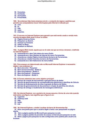 www.DigitalApostilas.com

B)
C)
D)
E)

Conexões.
Conteúdo.
Avançadas.
Privacidade.

100) No endereço http:/www.empresa.com.br, o conjunto de regras e padrões que
permite aos computadores trocar informações pela Internet é indicado por
A) com.
B) br.
C) http.
D) www.
E) empresa.
101) O recurso no Internet Explorer para garantir que está sendo usada a versão mais
recente da página Web atual é clicar no botão:
A) Página inicial ou Home.
B) Pesquisar ou Search.
C) Avançar ou Forward.
D) Voltar ou Back.
E) Atualizar ou Refresh.
102) A página Web inicial, aquela que se vê cada vez que se inicia o browser, é definida
no Internet Explorer:
A) acessando-se o item Tela Inteira do menu Exibir.
B) acessando-se o item Opções da Internet do menu Ferramentas.
C) clicando-se o botão Página inicial (Home) da barra de Ferramentas.
D) clicando-se o botão Favoritos da barra de Ferramentas.
E) acessando-se o item Selecionar do menu Editar.
103) Para acessar um determinado site no Microsoft Internet Explorer é necessário
digitar o seu endereço na:
A) Barra de Links - Pesquisar
B) Barra de Ferramentas - Botão Ir.
C) Barra de Endereço - Botão Ir.
D) Barra de Explorer - Pesquisar.
E) Barra de Explorer - Botão Ir.
104)
A)
B)
C)
D)
E)

O Correio eletrônico tem como objetivo principal:
Serviço de criação de documentos e geração banco de dados
Serviço de gerenciamento de correspondências eletrônicas e planilhas de Cálculo.
Serviço de endereçamento de sites e geração de Banco de Dados.
Serviço de gerenciamento de documentos e criação de planilhas de cálculo.
Serviço de entrega e recebimento de mensagens eletrônicas

105) No Internet Explorer, se o ponteiro do mouse assume a forma de uma mão quando
está sobre uma figura, isso significa que a figura é um:
A) hyperlink
B) endereço web
C) http
D) botão
E) nda
106) No Internet Explorer, o botão Localizar da barra de ferramentas faz:
A) Abre uma janela para que o usuário digite o texto a ser pesquisado na página
aberta.
B) Abre a página padrão da Microsoft para pesquisa na web.
C) Abre a página padrão do provedor de acesso à Internet para pesquisa na web.
D) Abre a página para pesquisa na web configurada como padrão pelo usuário do
browser.

 