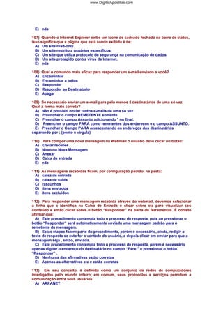 www.DigitalApostilas.com

E) nda
107) Quando o Internet Explorer exibe um ícone de cadeado fechado na barra de status,
isso significa que a página que está sendo exibida é de:
A) Um site read-only.
B) Um site restrito a usuários específicos.
C) Um site que utiliza protocolo de segurança na comunicação de dados.
D) Um site protegido contra vírus da Internet.
E) nda
108)
A)
B)
C)
D)
E)

Qual o comando mais eficaz para responder um e-mail enviado a você?
Encaminhar
Encaminhar a todos
Responder
Responder ao Destinatário
Apagar

109) Se necessário enviar um e-mail para pelo menos 5 destinatários de uma só vez.
Qual a forma mais correta?
A) Não é possível enviar tantos e-mails de uma só vez.
B) Preencher o campo REMETENTE somente.
C) Preencher o campo Assunto adicionando * no final.
D) Preencher o campo PARA como remetentes dos endereços e o campo ASSUNTO.
E) Preencher o Campo PARA acrescentando os endereços dos destinatários
separando por ; (ponto e virgula)
110)
A)
B)
C)
D)
E)

Para compor uma nova mensagem no Webmail o usuário deve clicar no botão:
Enviar/receber
Novo ou Nova Mensagem
Anexar
Caixa de entrada
nda

111)
A)
B)
C)
D)
E)

As mensagens recebidas ficam, por configuração padrão, na pasta:
caixa de entrada
caixa de saída
rascunhos
itens enviados
itens excluídos

112) Para responder uma mensagem recebida através do webmail, devemos selecionar
a linha que a identifica na Caixa de Entrada e clicar sobre ela para visualizar seu
conteúdo e então clicar sobre o botão “Responder” na barra de ferramentas. É correto
afirmar que:
A) Este procedimento contempla todo o processo de resposta, pois ao pressionar o
botão “Responder” será automaticamente enviada uma mensagem padrão para o
remetente da mensagem.
B) Estas etapas fazem parte do procedimento, porém é necessário, ainda, redigir o
texto de resposta se esta for a vontade do usuário, e depois clicar em enviar para que a
mensagem seja , então, enviada.
C) Este procedimento contempla todo o processo de resposta, porém é necessário
apenas digitar o endereço do destinatário no campo “Para:” e pressionar o botão
“Responder” .
D) Nenhuma das afirmativas estão corretas
E) Apenas as alternativas a e c estão corretas
113) Em seu conceito, é definida como um conjunto de redes de computadores
interligados pelo mundo inteiro; em comum, seus protocolos e serviços permitem a
comunicação entre seus usuários:
A) ARPANET

 