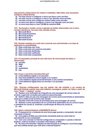 www.DigitalApostilas.com

seja possível, ambos devem ter modem’s instalados. Além disto, será necessário
configurar a Rede Dial-Up:
A) nos dois micros e configurar o micro que disca como servidor.
B) nos dois micros e configurar o micro a ser discado como servidor.
C) nos dois micros sem configurar nenhum deles como servidor.
D) no micro que disca e configurar o micro a ser discado como servidor.
E) no micro que disca e e tem 128 MB de memória RAM.
121) Sua função e receber, enviar e agendar as tarefas relacionadas com e-mail e
correios eletrônicos, nas suas mais variadas formas.
A) Microsoft Word
B) Microsoft PowerPoint
C) Microsoft Outlook
D) Microsoft Excel
E) Microsoft Access
122) Quando recebido um e-mail com o sinal de uma carta fechada e um clips de
papel,qual é a possibilidade:
A) Este e-mail esta com vírus.
B) Este e-mail esta com arquivos anexados.
C) Este e-mail esta danificado.
D) Este e-mail esta codificado
E) Este e-mail esta compactado.
123) O computador principal de uma rede local, de comunicação de dados, é
denominado:
A) servidor
B) WAN
C) LAN
D) workstation
E) nda
124)
A)
B)
C)
D)
E)

O que é uma linha comutada (dial-up)?
Linha telefônica ligada a um provedor.
Uma linha telefônica comum ligada a um modem.
Linha telefônica ligada permanentemente a uma central comutadora.
Linha telefônica ligada entre um servidor e um provedor.
nda

125) Diversas configurações, que por padrão não são exibidas a um usuário do
Microsoft Outlook quando esse está editando mensagens, podem ser feitas a partir do
menu "Exibir --> Opções", exceto:
A) Realizar uma verificação da ortografia de uma mensagem de correio antes de
enviá-la, sugerindo correções para palavras desconhecidas.
B) Definir a data em que uma mensagem de correio será encaminhada ao destinatário,
ainda que o botão enviar já tenha sido clicado.
C) Escolher entre três níveis de prioridade para uma mensagem de correio.
D) Solicitar o envio automático de um correio B do destinatário de um correio A para
o remetente do correio A, contendo a confirmação de leitura do correio A.
E) nda
126) Sobre o Internet Explorer é INCORRETO afirmar:
A) É impossível ler o conteúdo de uma home page quando o computador não está
conectado à Internet.
B) Uma página da Web que está sendo visualizada pode ser salva total ou
parcialmente no seu computador.
C) Com uma conexão na Internet configurada no computador e usando o Internet
Explorer, pode-se localizar e visualizar informações na Web.
D) No menu Ferramentas / Opções da Internet pode-se configurar a sua home page,
que será exibida sempre que você abre o Internet Explorer.

 
