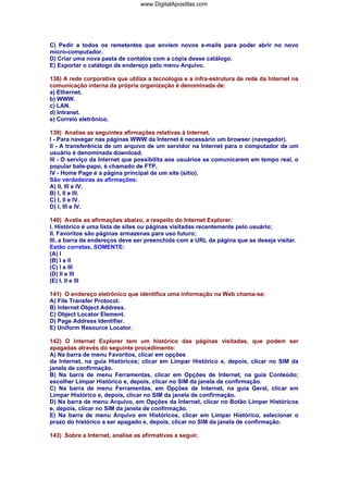 www.DigitalApostilas.com

C) Pedir a todos os remetentes que enviem novos e-mails para poder abrir no novo
micro-computador.
D) Criar uma nova pasta de contatos com a cópia desse catálogo.
E) Exportar o catálogo de endereço pelo menu Arquivo.
138) A rede corporativa que utiliza a tecnologia e a infra-estrutura de rede da Internet na
comunicação interna da própria organização é denominada de:
a) Ethernet.
b) WWW.
c) LAN.
d) Intranet.
e) Correio eletrônico.
139) Analise as seguintes afirmações relativas à Internet.
I - Para navegar nas páginas WWW da Internet é necessário um browser (navegador).
II - A transferência de um arquivo de um servidor na Internet para o computador de um
usuário é denominada download.
III - O serviço da Internet que possibilita aos usuários se comunicarem em tempo real, o
popular bate-papo, é chamado de FTP.
IV - Home Page é a página principal de um site (sítio).
São verdadeiras as afirmações:
A) II, III e IV.
B) I, II e III.
C) I, II e IV.
D) I, III e IV.
140) Avalie as afirmações abaixo, a respeito do Internet Explorer:
I. Histórico é uma lista de sites ou páginas visitadas recentemente pelo usuário;
II. Favoritos são páginas armazenas para uso futuro;
III. a barra de endereços deve ser preenchida com a URL da página que se deseja visitar.
Estão corretas, SOMENTE:
(A) I
(B) I e II
(C) I e III
(D) II e III
(E) I, II e III
141) O endereço eletrônico que identifica uma informação na Web chama-se:
A) File Transfer Protocol.
B) Internet Object Address.
C) Object Locator Element.
D) Page Address Identifier.
E) Uniform Resource Locator.
142) O Internet Explorer tem um histórico das páginas visitadas, que podem ser
apagadas através do seguinte procedimento:
A) Na barra de menu Favoritos, clicar em opções
da Internet, na guia Históricos; clicar em Limpar Histórico e, depois, clicar no SIM da
janela de confirmação.
B) Na barra de menu Ferramentas, clicar em Opções de Internet, na guia Conteúdo;
escolher Limpar Histórico e, depois, clicar no SIM da janela de confirmação.
C) Na barra de menu Ferramentas, em Opções de Internet, na guia Geral, clicar em
Limpar Histórico e, depois, clicar no SIM da janela de confirmação.
D) Na barra de menu Arquivo, em Opções da Internet, clicar no Botão Limpar Históricos
e, depois, clicar no SIM da janela de confirmação.
E) Na barra de menu Arquivo em Históricos, clicar em Limpar Histórico, selecionar o
prazo do histórico a ser apagado e, depois, clicar no SIM da janela de confirmação.
143) Sobre a Internet, analise as afirmativas a seguir.

 