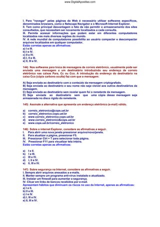 www.DigitalApostilas.com

I. Para "navegar" pelas páginas da Web é necessário utilizar softwares específicos,
denominados browsers, como o Netscape Navigator e o Microsoft Internet Explorer.
II. Tem como principal desvantagem o fato de não permitir o armazenamento dos sites
consultados, que necessitam ser novamente localizados a cada consulta.
III. Permite acessar informações que podem estar em diferentes computadores
localizados nas mais diversas regiões do mundo.
IV. A rede mundial de computadores possibilita ao usuário compactar e descompactar
arquivos localizados em qualquer computador.
Estão corretas apenas as afirmativas:
a) I e III.
b) I e IV.
c) II e IV.
d) I, II e III.
e) II, III e IV.
144) Nos softwares para troca de mensagens de correio eletrônico, usualmente pode ser
enviada uma mensagem a um destinatário introduzindo seu endereço de correio
eletrônico nas caixas Para, Cc ou Cco. A introdução do endereço do destinatário na
caixa Cco (cópia carbono oculta) faz com que a mensagem:
A) Seja enviada ao destinatário com o conteúdo da mensagem criptografado.
B) Seja enviada ao destinatário e seu nome não seja visível aos outros destinatários da
mensagem.
C) Seja enviada ao destinatário sem revelar quem foi o remetente da mensagem.
D) Seja enviada ao destinatário sem que uma cópia dessa mensagem seja
armazenada no disco rígido do remetente.
145) Assinale a alternativa que apresenta um endereço eletrônico (e-mail) válido.
a)
b)
c)
d)
e)

correio_eletronico@cops.uel.br
correio_eletronico.cops.uel.br
www.correio_eletronico.cops.uel.br
www.correio_eletronico&cops.uel.br
www.cops.uel.br/correio_eletronico

146) Sobre o internet Explorer, considere as afirmativas a seguir.
I. Para abrir uma nova janela pressionar arquivo/novo/janela.
II. Para atualizar a página, pressionar F5.
III. Pressionar Ctrl + T para selecionar toda página.
IV. Pressionar F11 para visualizar tela inteira.
Estão corretas apenas as afirmativas:
a)
b)
c)
d)
e)

I e II.
I e III.
III e IV.
I, II e IV.
II, III e IV.

147) Sobre segurança na Internet, considere as afirmativas a seguir.
I. Sempre abrir arquivos anexados a e-mails.
II. Manter sempre um programa anti-vírus instalado e atualizado.
III. Instalar um firewall para aumentar a segurança.
IV. Clicar em links de bancos recebidos por e-mail.
Apresentam hábitos que diminuem os riscos no uso da Internet, apenas as afirmativas:
a) I e II.
b) II e III.
c) I e IV.
d) I, III e IV.
e) II, III e IV.

 