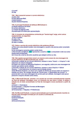 www.DigitalApostilas.com

c) e-mail
d) http
154) Não é possível acessar o correio eletrônico:
a) pelo chat.
b) pelo Netscape Mail.
c) pelo Eudora.
d) pelo Outlook Express.
155) A principal finalidade do Software MS-Outlook é:
a) edição eletrônica de texto.
b) correio eletrônico.
c) criação de páginas web.
d) preparação de slides para apresentação.
156) A conexão de computadores conhecida por "banda larga" exige, entre outros
equipamentos, os seguintes:
a) fax e modem.
b) cabo e fax.
c) telefone e fax.
d) cabo e modem.
157) Sobre o serviço de correio eletrônico não podemos afirmar.
a) Para uma caixa postal receber uma mensagem o usuário não precisa estar conectado
à Internet.
b) As mensagens somente podem conter texto.
c) No formato user@host, user representa o usuário e host o computador onde sua caixa
postal está armazenada.
d) A troca de e-mail se dá entre usuários que estejam online ou não.
158) São opções que permitem incluir um arquivo como anexo de uma mensagem de
correio eletrônico do Microsoft OutLook, exceto:
a) Durante a edição de um correio eletrônico, acessar o menu "Inserir ---> Arquivo" e daí
selecione um arquivo desejado.
b) Copiar um arquivo do Windows Explorer e, em seguida, colá-lo em uma mensagem de
correio que estiver sendo editada.
c) Durante a edição de um correio eletrônico, acessar o menu Arquivo--> Salvar
Anexos..." e daí selecionar um arquivo que se deseja anexar.
d) No Windows Explorer, ao clicar com o botão da direito do mouse sobre um arquivo é
exibido um menu. Ao navegar através de "Enviar para --> Destinatário de correio", é
possível abrir uma nova mensagem de correio para ser editada, mensagem esta que já
possuirá o arquivo clicado como anexo.
159) O Microsoft OutLook permite a um usuário ter um texto automaticamente inserido
ao final de qualquer mensagem nova, no momento em que essa é criada. A edição e
seleção de um texto acrescentado no final de mensagens novas acontecem a partir do
menu.
a) Inserir --> Assinatura
b) Ferramentas --> Opções Formato de Mensagem
c) Inserir à Arquivo
d) Ferramentas --> Opções--> Preferências
160) No Microsoft Outlook, o arquivo personalizado que é automaticamente inserido no
final de cada mensagem enviada por um usuário é chamado de:
a) Assinatura.
b) Personalização.
c) Anexo.
d) Encaminhamento.

 