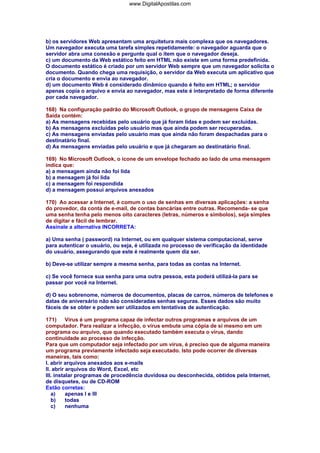 www.DigitalApostilas.com

b) os servidores Web apresentam uma arquitetura mais complexa que os navegadores.
Um navegador executa uma tarefa simples repetidamente: o navegador aguarda que o
servidor abra uma conexão e pergunte qual o item que o navegador deseja.
c) um documento da Web estático feito em HTML não existe em uma forma predefinida.
O documento estático é criado por um servidor Web sempre que um navegador solicita o
documento. Quando chega uma requisição, o servidor da Web executa um aplicativo que
cria o documento e envia ao navegador.
d) um documento Web é considerado dinâmico quando é feito em HTML; o servidor
apenas copia o arquivo e envia ao navegador, mas este é interpretado de forma diferente
por cada navegador.
168) Na configuração padrão do Microsoft Outlook, o grupo de mensagens Caixa de
Saída contém:
a) As mensagens recebidas pelo usuário que já foram lidas e podem ser excluídas.
b) As mensagens excluídas pelo usuário mas que ainda podem ser recuperadas.
c) As mensagens enviadas pelo usuário mas que ainda não foram despachadas para o
destinatário final.
d) As mensagens enviadas pelo usuário e que já chegaram ao destinatário final.
169) No Microsoft Outlook, o ícone de um envelope fechado ao lado de uma mensagem
indica que:
a) a mensagem ainda não foi lida
b) a mensagem já foi lida
c) a mensagem foi respondida
d) a mensagem possui arquivos anexados
170) Ao acessar a Internet, é comum o uso de senhas em diversas aplicações: a senha
do provedor, da conta de e-mail, de contas bancárias entre outras. Recomenda- se que
uma senha tenha pelo menos oito caracteres (letras, números e símbolos), seja simples
de digitar e fácil de lembrar.
Assinale a alternativa INCORRETA:
a) Uma senha ( password) na Internet, ou em qualquer sistema computacional, serve
para autenticar o usuário, ou seja, é utilizada no processo de verificação da identidade
do usuário, assegurando que este é realmente quem diz ser.
b) Deve-se utilizar sempre a mesma senha, para todas as contas na Internet.
c) Se você fornece sua senha para uma outra pessoa, esta poderá utilizá-la para se
passar por você na Internet.
d) O seu sobrenome, números de documentos, placas de carros, números de telefones e
datas de aniversário não são consideradas senhas seguras. Esses dados são muito
fáceis de se obter e podem ser utilizados em tentativas de autenticação.
171)
Vírus é um programa capaz de infectar outros programas e arquivos de um
computador. Para realizar a infecção, o vírus embute uma cópia de si mesmo em um
programa ou arquivo, que quando executado também executa o vírus, dando
continuidade ao processo de infecção.
Para que um computador seja infectado por um vírus, é preciso que de alguma maneira
um programa previamente infectado seja executado. Isto pode ocorrer de diversas
maneiras, tais como:
I. abrir arquivos anexados aos e-mails
II. abrir arquivos do Word, Excel, etc
III. instalar programas de procedência duvidosa ou desconhecida, obtidos pela Internet,
de disquetes, ou de CD-ROM
Estão corretas:
a)
apenas I e III
b)
todas
c)
nenhuma

 