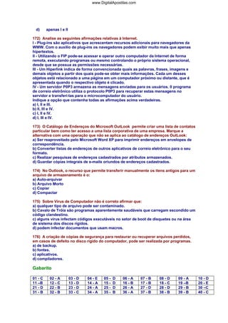 www.DigitalApostilas.com

d)

apenas I e II

172) Analise as seguintes afirmações relativas à Internet.
I - Plug-ins são aplicativos que acrescentam recursos adicionais para navegadores da
WWW. Com o auxilio de plug-ins os navegadores podem exibir muito mais que apenas
hipertextos.
II - Utilizando o FIP pode-se acessar e operar outro computador da Internet de forma
remota, executando programas ou mesmo controlando o próprio sistema operacional,
desde que se possua as permissões necessárias.
III - Um Hiperlink indica de forma convencionada quais as palavras, frases, imagens e
demais objetos a partir dos quais pode-se obter mais informações. Cada um desses
objetos está relacionado a uma página em um computador próximo ou distante, que é
apresentada quando o respectivo objeto é clicado.
IV - Um servidor P0P3 armazena as mensagens enviadas para os usuários. 0 programa
de correio eletrônico utiliza o protocolo P0P3 para recuperar estas mensagens no
servidor e transferi-Ias para o microcomputador do usuário.
Indique a opção que contenha todas as afirmações acima verdadeiras.
a) I, II e III.
b) II, III e IV.
c) I, II e IV.
d) I, III e IV.
173) O Catálogo de Endereços do Microsoft OutLook permite criar uma lista de contatos
particular bem como ter acesso a uma lista corporativa de uma empresa. Marque a
alternativa com uma operação que não se aplica ao catálogo de endereços OutLook:
a) Ser reaproveitado pelo Microsoft Word XP para imprimir endereços em envelopes de
correspondência.
b) Converter listas de endereços de outros aplicativos de correio eletrônico para o seu
formato.
c) Realizar pesquisas de endereços cadastrados por atributos armazenados.
d) Guardar cópias integrais de e-mails oriundos de endereços cadastrados.
174) No Outlook, o recurso que permite transferir manualmente os itens antigos para um
arquivo de armazenamento é o:
a) Auto-arquivar
b) Arquivo Morto
c) Copiar
d) Compactar
175) Sobre Vírus de Computador não é correto afirmar que:
a) qualquer tipo de arquivo pode ser contaminado.
b) Cavalo de Tróia são programas aparentemente saudáveis que carregam escondido um
código clandestino.
c) alguns vírus infectam códigos executáveis no setor de boot de disquetes ou na área
de sistema dos discos rígidos.
d) podem infectar documentos que usam macros.
176) A criação de cópias de segurança para restaurar ou recuperar arquivos perdidos,
em casos de defeito no disco rígido do computador, pode ser realizada por programas.
a) de backup.
b) fontes.
c) aplicativos.
d) compiladores.

Gabarito
01 - C
11 –B
21 - D
31 - B

02 - A
12 - C
22 - B
32 - B

03 - D
13 - D
23 - D
33 - C

04 - E
14 - A
24 - A
34 - A

05 15 25 35 -

D
D
D
B

06 - A
16 - B
26 - A
36 - A

07 - B
17 - B
27 - D
37 - B

08 - D
18 - C
28 - D
38 - B

09 - A
19 –B
29 - B
39 - B

10 - D
20 - E
30 –C
40 - C

 