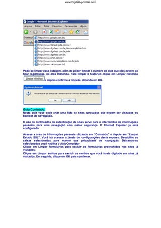 www.DigitalApostilas.com

Pode-se limpar essa listagem, além de poder limitar o número de dias que elas devem de
ficar registradas, na área Histórico. Para limpar o histórico clique em Limpar histórico
e depois confirme a limpeza clicando em OK.

Guia Conteúdo:
Nesta guia você pode criar uma lista de sites aprovados que podem ser visitados ou
banidos de navegação.
O uso de certificados de autenticação de sites serve para o intercâmbio de informações
pessoais para uma navegação com maior segurança. O Internet Explorer já está
configurado.
Acesse a área de Informações pessoais clicando em “Conteúdo” e depois em “Limpar
Estado SSL”. Você irá acessar a janela de configurações deste recurso. Desabilite as
caixas selecionadas para manter sua privacidade de navegação. Deixando-as
selecionadas você habilita o AutoCompletar.
Clique em Limpar formulários para excluir os formulários preenchidos nos sites já
visitados.
Clique em Limpar senhas para excluir as senhas que você havia digitado em sites já
visitados. Em seguida, clique em OK para confirmar.

 