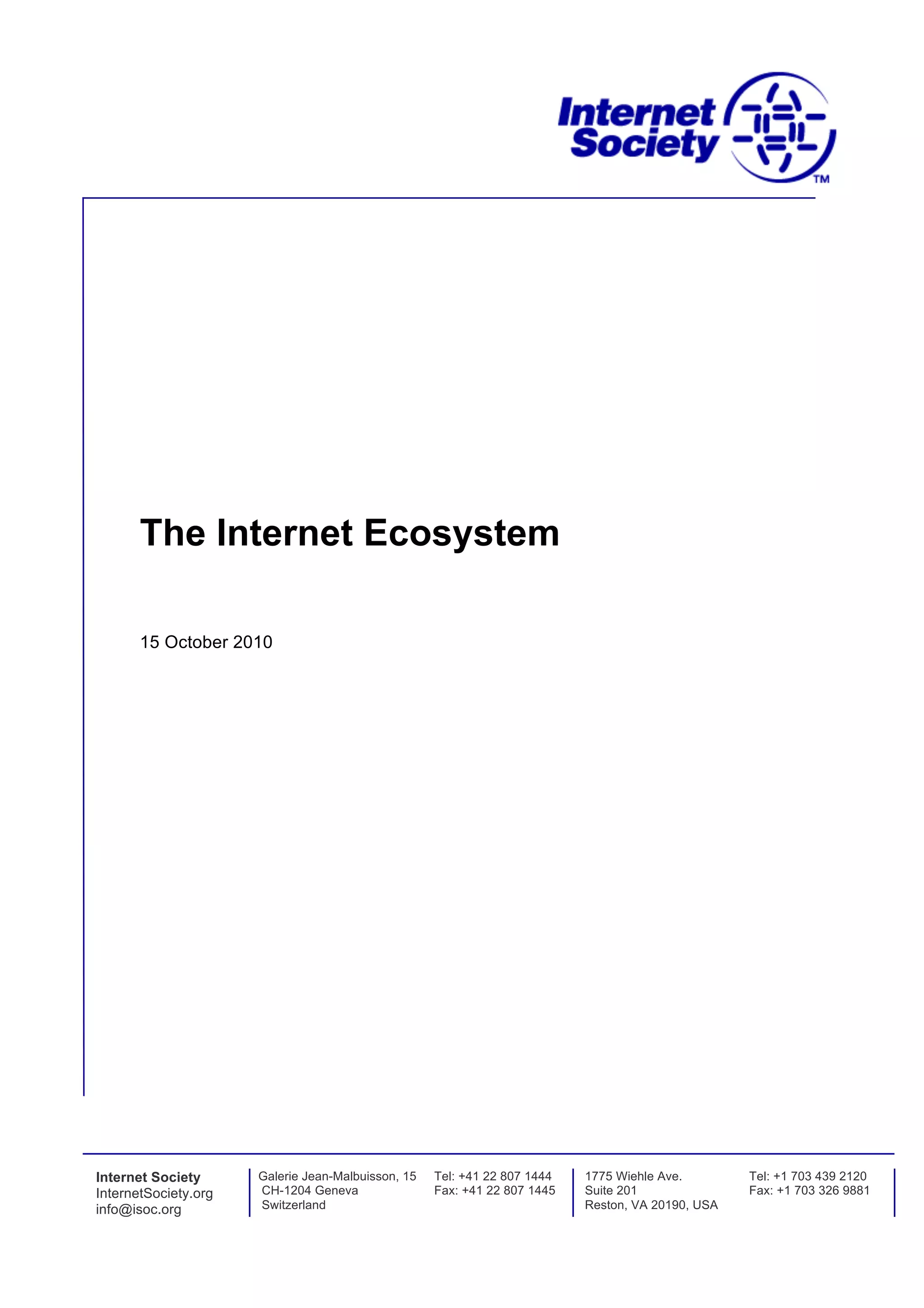 The Internet Ecosystem

       15 October 2010




Internet Society      Galerie Jean-Malbuisson, 15   Tel: +41 22 807 1444   1775 Wiehle Ave.        Tel: +1 703 439 2120
InternetSociety.org   CH-1204 Geneva                Fax: +41 22 807 1445   Suite 201               Fax: +1 703 326 9881
info@isoc.org         Switzerland                                          Reston, VA 20190, USA
 