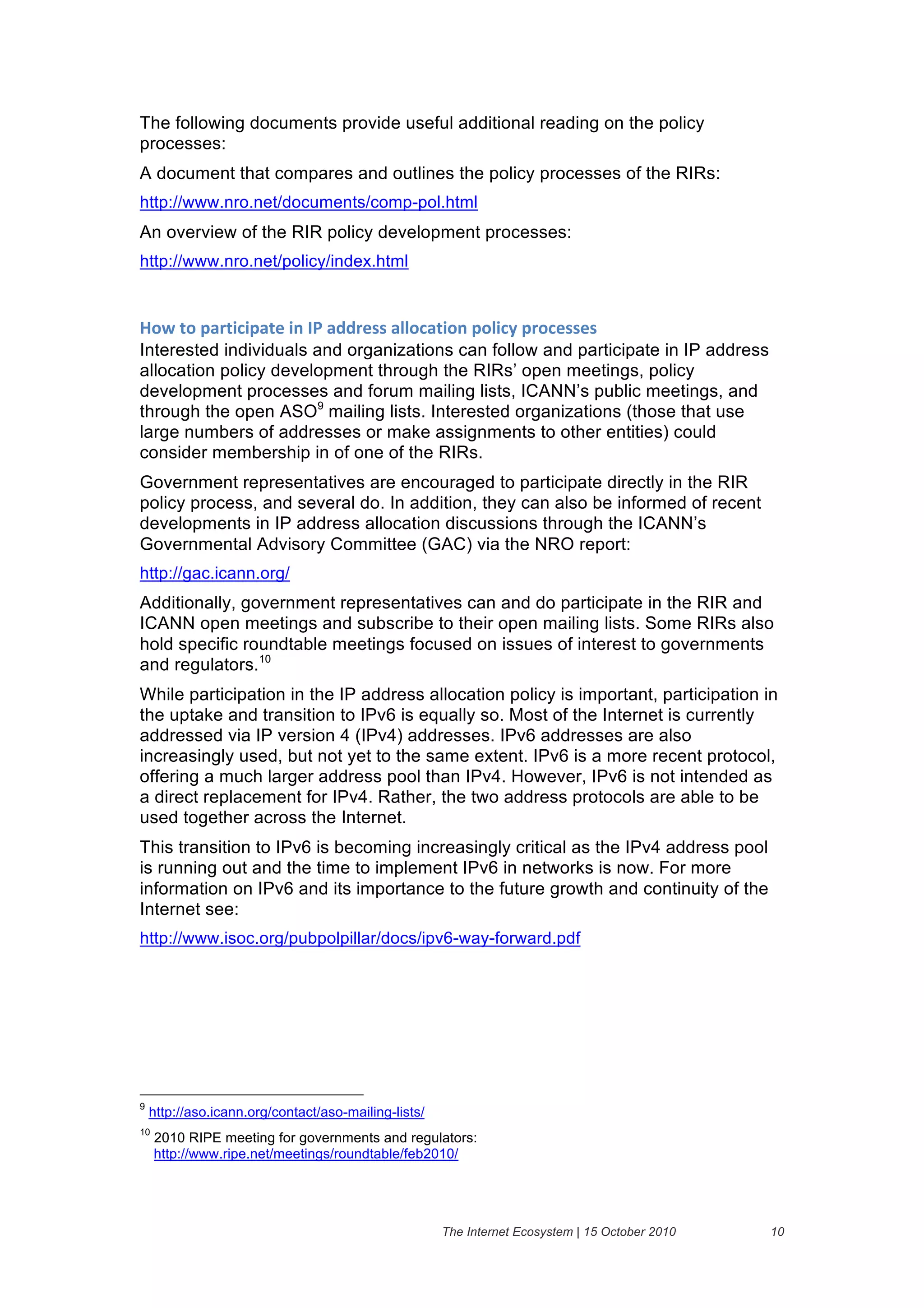 The following documents provide useful additional reading on the policy
processes:
A document that compares and outlines the policy processes of the RIRs:
http://www.nro.net/documents/comp-pol.html
An overview of the RIR policy development processes:
http://www.nro.net/policy/index.html


7"8&4"&6'(45#56'4)&5.&30&'//()%%&'11"#'45".&6"15#2&6("#)%%)%&
Interested individuals and organizations can follow and participate in IP address
allocation policy development through the RIRs’ open meetings, policy
development processes and forum mailing lists, ICANN’s public meetings, and
through the open ASO9 mailing lists. Interested organizations (those that use
large numbers of addresses or make assignments to other entities) could
consider membership in of one of the RIRs.
Government representatives are encouraged to participate directly in the RIR
policy process, and several do. In addition, they can also be informed of recent
developments in IP address allocation discussions through the ICANN’s
Governmental Advisory Committee (GAC) via the NRO report:
http://gac.icann.org/
Additionally, government representatives can and do participate in the RIR and
ICANN open meetings and subscribe to their open mailing lists. Some RIRs also
hold specific roundtable meetings focused on issues of interest to governments
and regulators.10
While participation in the IP address allocation policy is important, participation in
the uptake and transition to IPv6 is equally so. Most of the Internet is currently
addressed via IP version 4 (IPv4) addresses. IPv6 addresses are also
increasingly used, but not yet to the same extent. IPv6 is a more recent protocol,
offering a much larger address pool than IPv4. However, IPv6 is not intended as
a direct replacement for IPv4. Rather, the two address protocols are able to be
used together across the Internet.
This transition to IPv6 is becoming increasingly critical as the IPv4 address pool
is running out and the time to implement IPv6 in networks is now. For more
information on IPv6 and its importance to the future growth and continuity of the
Internet see:
http://www.isoc.org/pubpolpillar/docs/ipv6-way-forward.pdf




9
    http://aso.icann.org/contact/aso-mailing-lists/
10
     2010 RIPE meeting for governments and regulators:
     http://www.ripe.net/meetings/roundtable/feb2010/




                                                      The Internet Ecosystem | 15 October 2010   10
 