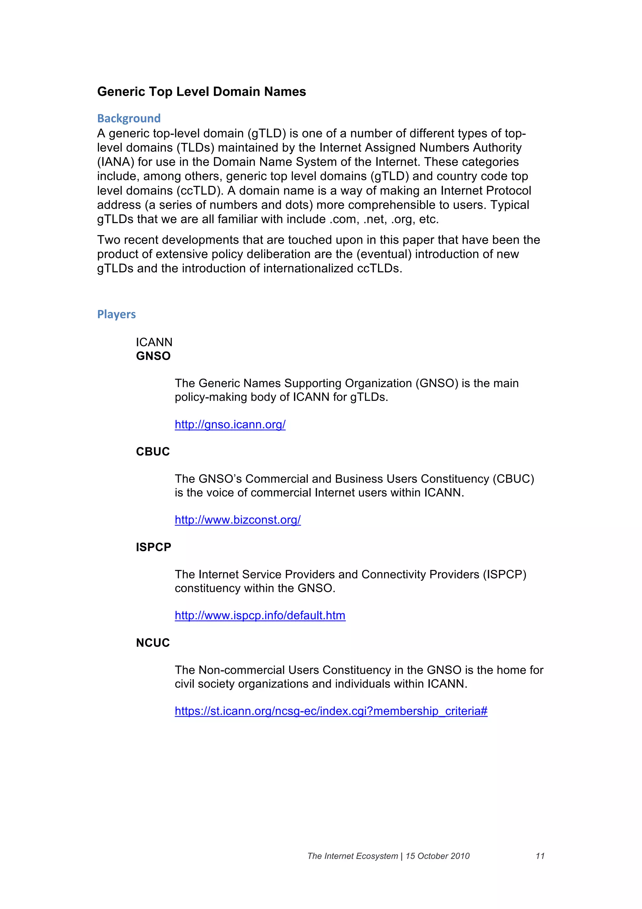 Generic Top Level Domain Names

+'#,-("$./&
A generic top-level domain (gTLD) is one of a number of different types of top-
level domains (TLDs) maintained by the Internet Assigned Numbers Authority
(IANA) for use in the Domain Name System of the Internet. These categories
include, among others, generic top level domains (gTLD) and country code top
level domains (ccTLD). A domain name is a way of making an Internet Protocol
address (a series of numbers and dots) more comprehensible to users. Typical
gTLDs that we are all familiar with include .com, .net, .org, etc.
Two recent developments that are touched upon in this paper that have been the
product of extensive policy deliberation are the (eventual) introduction of new
gTLDs and the introduction of internationalized ccTLDs.


01'2)(%&

       ICANN
       GNSO

               The Generic Names Supporting Organization (GNSO) is the main
               policy-making body of ICANN for gTLDs.

               http://gnso.icann.org/

       CBUC

               The GNSO’s Commercial and Business Users Constituency (CBUC)
               is the voice of commercial Internet users within ICANN.

               http://www.bizconst.org/

       ISPCP

               The Internet Service Providers and Connectivity Providers (ISPCP)
               constituency within the GNSO.

               http://www.ispcp.info/default.htm

       NCUC

               The Non-commercial Users Constituency in the GNSO is the home for
               civil society organizations and individuals within ICANN.

               https://st.icann.org/ncsg-ec/index.cgi?membership_criteria#




                                          The Internet Ecosystem | 15 October 2010   11
 