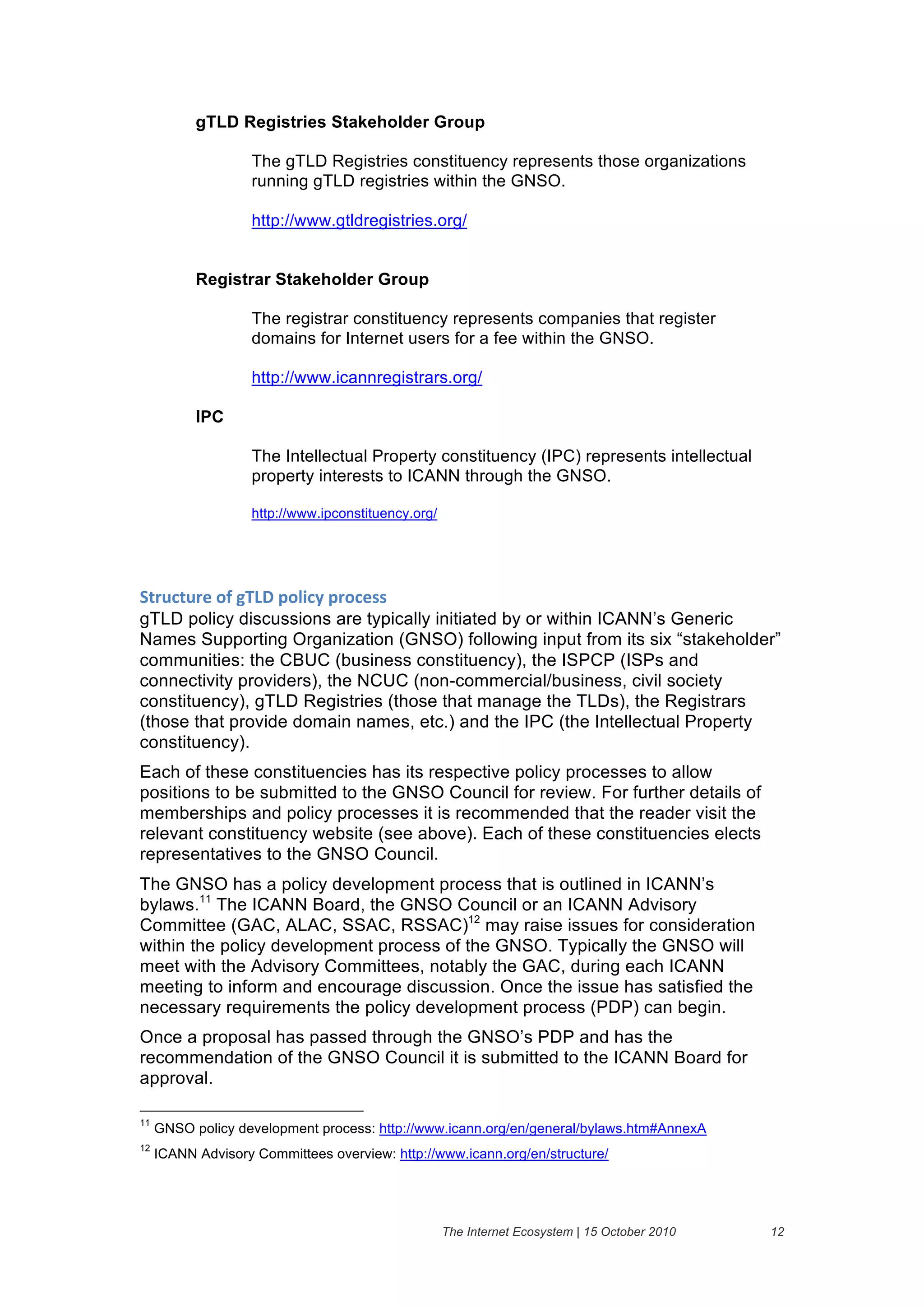 gTLD Registries Stakeholder Group

                    The gTLD Registries constituency represents those organizations
                    running gTLD registries within the GNSO.

                    http://www.gtldregistries.org/


           Registrar Stakeholder Group

                    The registrar constituency represents companies that register
                    domains for Internet users for a fee within the GNSO.

                    http://www.icannregistrars.org/

           IPC

                    The Intellectual Property constituency (IPC) represents intellectual
                    property interests to ICANN through the GNSO.

                    http://www.ipconstituency.org/




94($#4$()&":&-;<=&6"15#2&6("#)%%&
gTLD policy discussions are typically initiated by or within ICANN’s Generic
Names Supporting Organization (GNSO) following input from its six “stakeholder”
communities: the CBUC (business constituency), the ISPCP (ISPs and
connectivity providers), the NCUC (non-commercial/business, civil society
constituency), gTLD Registries (those that manage the TLDs), the Registrars
(those that provide domain names, etc.) and the IPC (the Intellectual Property
constituency).
Each of these constituencies has its respective policy processes to allow
positions to be submitted to the GNSO Council for review. For further details of
memberships and policy processes it is recommended that the reader visit the
relevant constituency website (see above). Each of these constituencies elects
representatives to the GNSO Council.
The GNSO has a policy development process that is outlined in ICANN’s
bylaws.11 The ICANN Board, the GNSO Council or an ICANN Advisory
Committee (GAC, ALAC, SSAC, RSSAC)12 may raise issues for consideration
within the policy development process of the GNSO. Typically the GNSO will
meet with the Advisory Committees, notably the GAC, during each ICANN
meeting to inform and encourage discussion. Once the issue has satisfied the
necessary requirements the policy development process (PDP) can begin.
Once a proposal has passed through the GNSO’s PDP and has the
recommendation of the GNSO Council it is submitted to the ICANN Board for
approval.

11
     GNSO policy development process: http://www.icann.org/en/general/bylaws.htm#AnnexA
12
     ICANN Advisory Committees overview: http://www.icann.org/en/structure/




                                                     The Internet Ecosystem | 15 October 2010   12
 