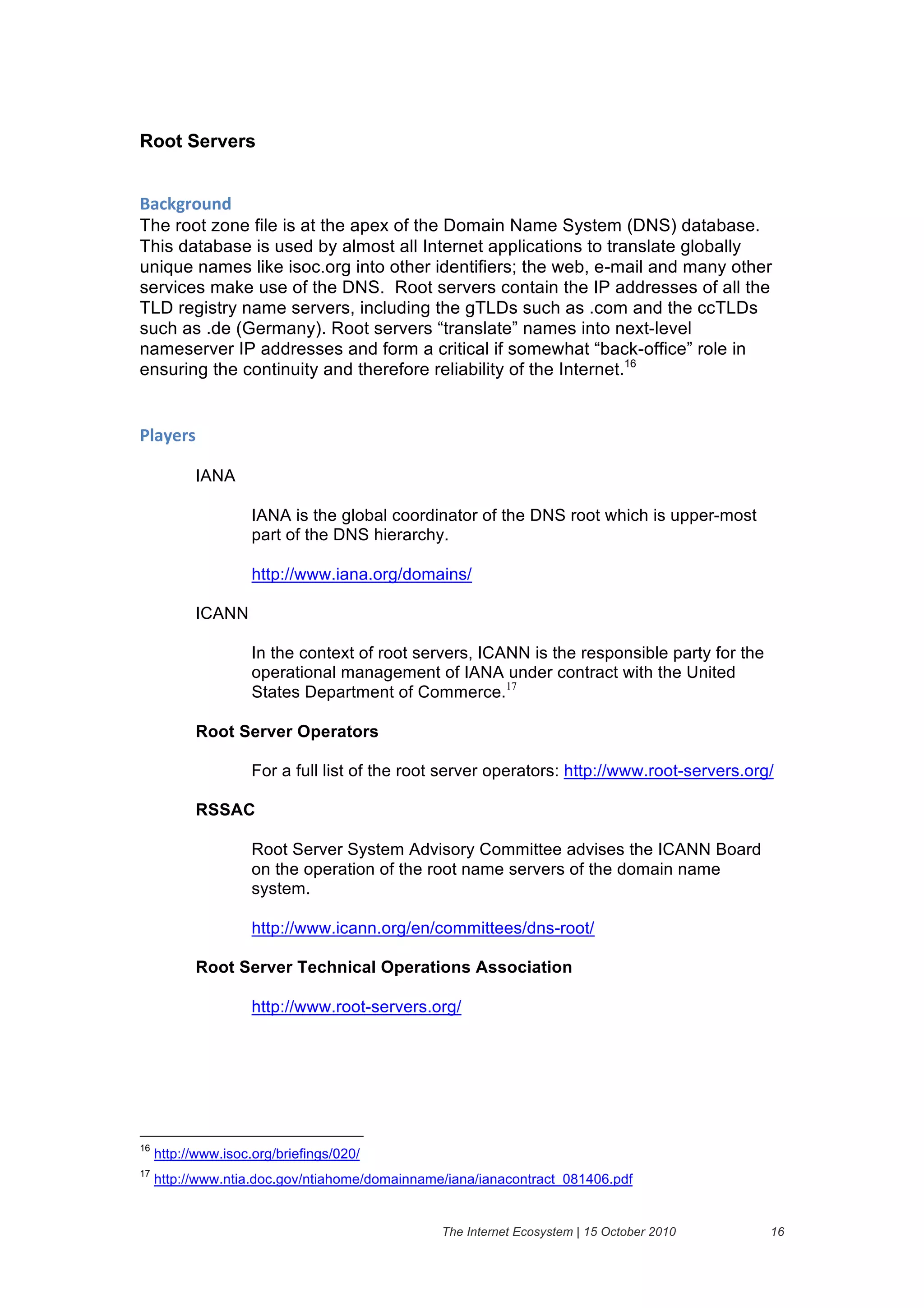 Root Servers


+'#,-("$./&
The root zone file is at the apex of the Domain Name System (DNS) database.
This database is used by almost all Internet applications to translate globally
unique names like isoc.org into other identifiers; the web, e-mail and many other
services make use of the DNS. Root servers contain the IP addresses of all the
TLD registry name servers, including the gTLDs such as .com and the ccTLDs
such as .de (Germany). Root servers “translate” names into next-level
nameserver IP addresses and form a critical if somewhat “back-office” role in
ensuring the continuity and therefore reliability of the Internet.16


01'2)(%&

           IANA

                     IANA is the global coordinator of the DNS root which is upper-most
                     part of the DNS hierarchy.

                     http://www.iana.org/domains/

           ICANN

                     In the context of root servers, ICANN is the responsible party for the
                     operational management of IANA under contract with the United
                     States Department of Commerce.17

           Root Server Operators

                     For a full list of the root server operators: http://www.root-servers.org/

           RSSAC

                     Root Server System Advisory Committee advises the ICANN Board
                     on the operation of the root name servers of the domain name
                     system.

                     http://www.icann.org/en/committees/dns-root/

           Root Server Technical Operations Association

                     http://www.root-servers.org/




16
     http://www.isoc.org/briefings/020/
17
     http://www.ntia.doc.gov/ntiahome/domainname/iana/ianacontract_081406.pdf


                                                The Internet Ecosystem | 15 October 2010      16
 
