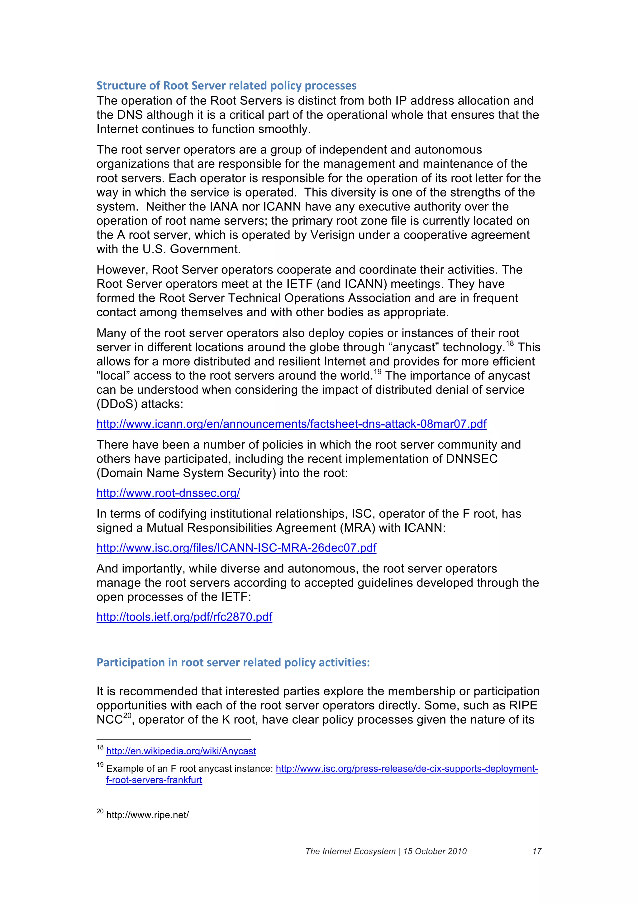 94($#4$()&":&?""4&9)(@)(&()1'4)/&6"15#2&6("#)%%)%&
The operation of the Root Servers is distinct from both IP address allocation and
the DNS although it is a critical part of the operational whole that ensures that the
Internet continues to function smoothly.
The root server operators are a group of independent and autonomous
organizations that are responsible for the management and maintenance of the
root servers. Each operator is responsible for the operation of its root letter for the
way in which the service is operated. This diversity is one of the strengths of the
system. Neither the IANA nor ICANN have any executive authority over the
operation of root name servers; the primary root zone file is currently located on
the A root server, which is operated by Verisign under a cooperative agreement
with the U.S. Government.
However, Root Server operators cooperate and coordinate their activities. The
Root Server operators meet at the IETF (and ICANN) meetings. They have
formed the Root Server Technical Operations Association and are in frequent
contact among themselves and with other bodies as appropriate.
Many of the root server operators also deploy copies or instances of their root
server in different locations around the globe through “anycast” technology.18 This
allows for a more distributed and resilient Internet and provides for more efficient
“local” access to the root servers around the world.19 The importance of anycast
can be understood when considering the impact of distributed denial of service
(DDoS) attacks:
http://www.icann.org/en/announcements/factsheet-dns-attack-08mar07.pdf
There have been a number of policies in which the root server community and
others have participated, including the recent implementation of DNNSEC
(Domain Name System Security) into the root:
http://www.root-dnssec.org/
In terms of codifying institutional relationships, ISC, operator of the F root, has
signed a Mutual Responsibilities Agreement (MRA) with ICANN:
http://www.isc.org/files/ICANN-ISC-MRA-26dec07.pdf
And importantly, while diverse and autonomous, the root server operators
manage the root servers according to accepted guidelines developed through the
open processes of the IETF:
http://tools.ietf.org/pdf/rfc2870.pdf


0'(45#56'45".&5.&(""4&%)(@)(&()1'4)/&6"15#2&'#45@545)%*&

It is recommended that interested parties explore the membership or participation
opportunities with each of the root server operators directly. Some, such as RIPE
NCC20, operator of the K root, have clear policy processes given the nature of its

18
     http://en.wikipedia.org/wiki/Anycast
19
     Example of an F root anycast instance: http://www.isc.org/press-release/de-cix-supports-deployment-
     f-root-servers-frankfurt


20
     http://www.ripe.net/


                                                  The Internet Ecosystem | 15 October 2010            17
 