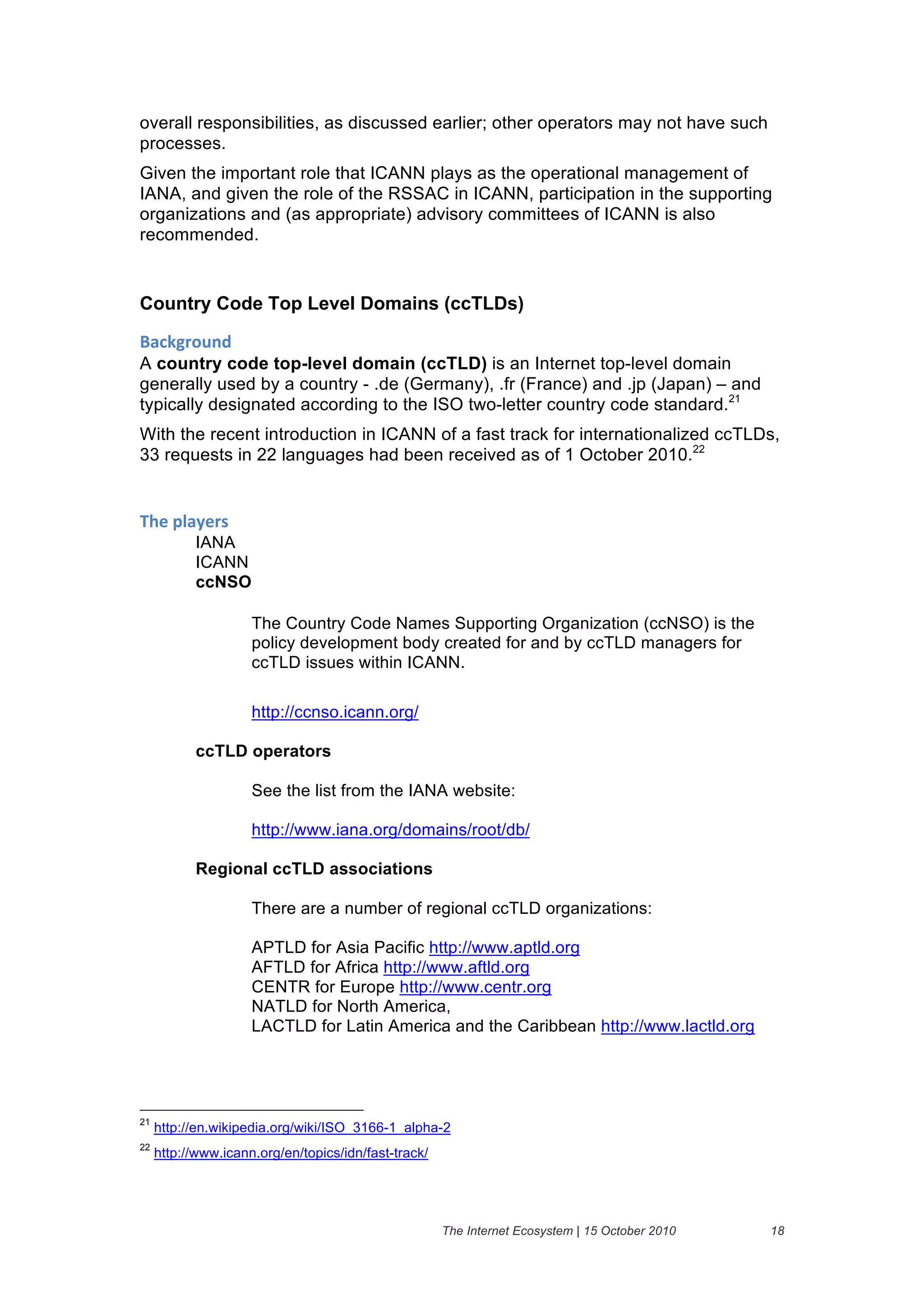 overall responsibilities, as discussed earlier; other operators may not have such
processes.
Given the important role that ICANN plays as the operational management of
IANA, and given the role of the RSSAC in ICANN, participation in the supporting
organizations and (as appropriate) advisory committees of ICANN is also
recommended.


Country Code Top Level Domains (ccTLDs)

+'#,-("$./&
A country code top-level domain (ccTLD) is an Internet top-level domain
generally used by a country - .de (Germany), .fr (France) and .jp (Japan) – and
typically designated according to the ISO two-letter country code standard.21
With the recent introduction in ICANN of a fast track for internationalized ccTLDs,
33 requests in 22 languages had been received as of 1 October 2010.22


;>)&61'2)(%&
           IANA
           ICANN
           ccNSO

                     The Country Code Names Supporting Organization (ccNSO) is the
                     policy development body created for and by ccTLD managers for
                     ccTLD issues within ICANN.

                     http://ccnso.icann.org/

           ccTLD operators

                     See the list from the IANA website:

                     http://www.iana.org/domains/root/db/

           Regional ccTLD associations

                     There are a number of regional ccTLD organizations:

                     APTLD for Asia Pacific http://www.aptld.org
                     AFTLD for Africa http://www.aftld.org
                     CENTR for Europe http://www.centr.org
                     NATLD for North America,
                     LACTLD for Latin America and the Caribbean http://www.lactld.org




21
     http://en.wikipedia.org/wiki/ISO_3166-1_alpha-2
22
     http://www.icann.org/en/topics/idn/fast-track/




                                                      The Internet Ecosystem | 15 October 2010   18
 