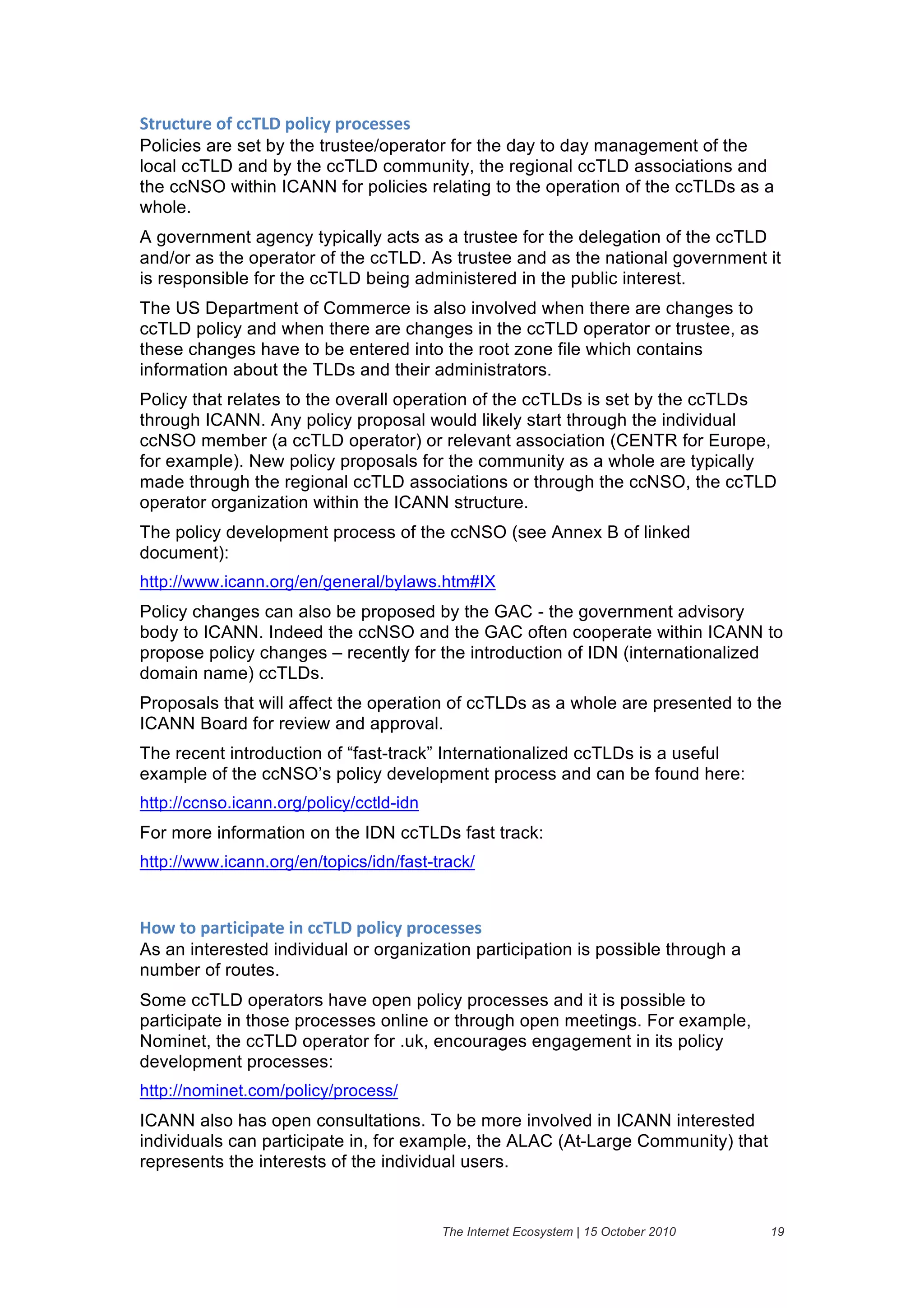 94($#4$()&":&##;<=&6"15#2&6("#)%%)%&
Policies are set by the trustee/operator for the day to day management of the
local ccTLD and by the ccTLD community, the regional ccTLD associations and
the ccNSO within ICANN for policies relating to the operation of the ccTLDs as a
whole.
A government agency typically acts as a trustee for the delegation of the ccTLD
and/or as the operator of the ccTLD. As trustee and as the national government it
is responsible for the ccTLD being administered in the public interest.
The US Department of Commerce is also involved when there are changes to
ccTLD policy and when there are changes in the ccTLD operator or trustee, as
these changes have to be entered into the root zone file which contains
information about the TLDs and their administrators.
Policy that relates to the overall operation of the ccTLDs is set by the ccTLDs
through ICANN. Any policy proposal would likely start through the individual
ccNSO member (a ccTLD operator) or relevant association (CENTR for Europe,
for example). New policy proposals for the community as a whole are typically
made through the regional ccTLD associations or through the ccNSO, the ccTLD
operator organization within the ICANN structure.
The policy development process of the ccNSO (see Annex B of linked
document):
http://www.icann.org/en/general/bylaws.htm#IX
Policy changes can also be proposed by the GAC - the government advisory
body to ICANN. Indeed the ccNSO and the GAC often cooperate within ICANN to
propose policy changes – recently for the introduction of IDN (internationalized
domain name) ccTLDs.
Proposals that will affect the operation of ccTLDs as a whole are presented to the
ICANN Board for review and approval.
The recent introduction of “fast-track” Internationalized ccTLDs is a useful
example of the ccNSO’s policy development process and can be found here:
http://ccnso.icann.org/policy/cctld-idn
For more information on the IDN ccTLDs fast track:
http://www.icann.org/en/topics/idn/fast-track/


7"8&4"&6'(45#56'4)&5.&##;<=&6"15#2&6("#)%%)%&
As an interested individual or organization participation is possible through a
number of routes.
Some ccTLD operators have open policy processes and it is possible to
participate in those processes online or through open meetings. For example,
Nominet, the ccTLD operator for .uk, encourages engagement in its policy
development processes:
http://nominet.com/policy/process/
ICANN also has open consultations. To be more involved in ICANN interested
individuals can participate in, for example, the ALAC (At-Large Community) that
represents the interests of the individual users.


                                          The Internet Ecosystem | 15 October 2010   19
 