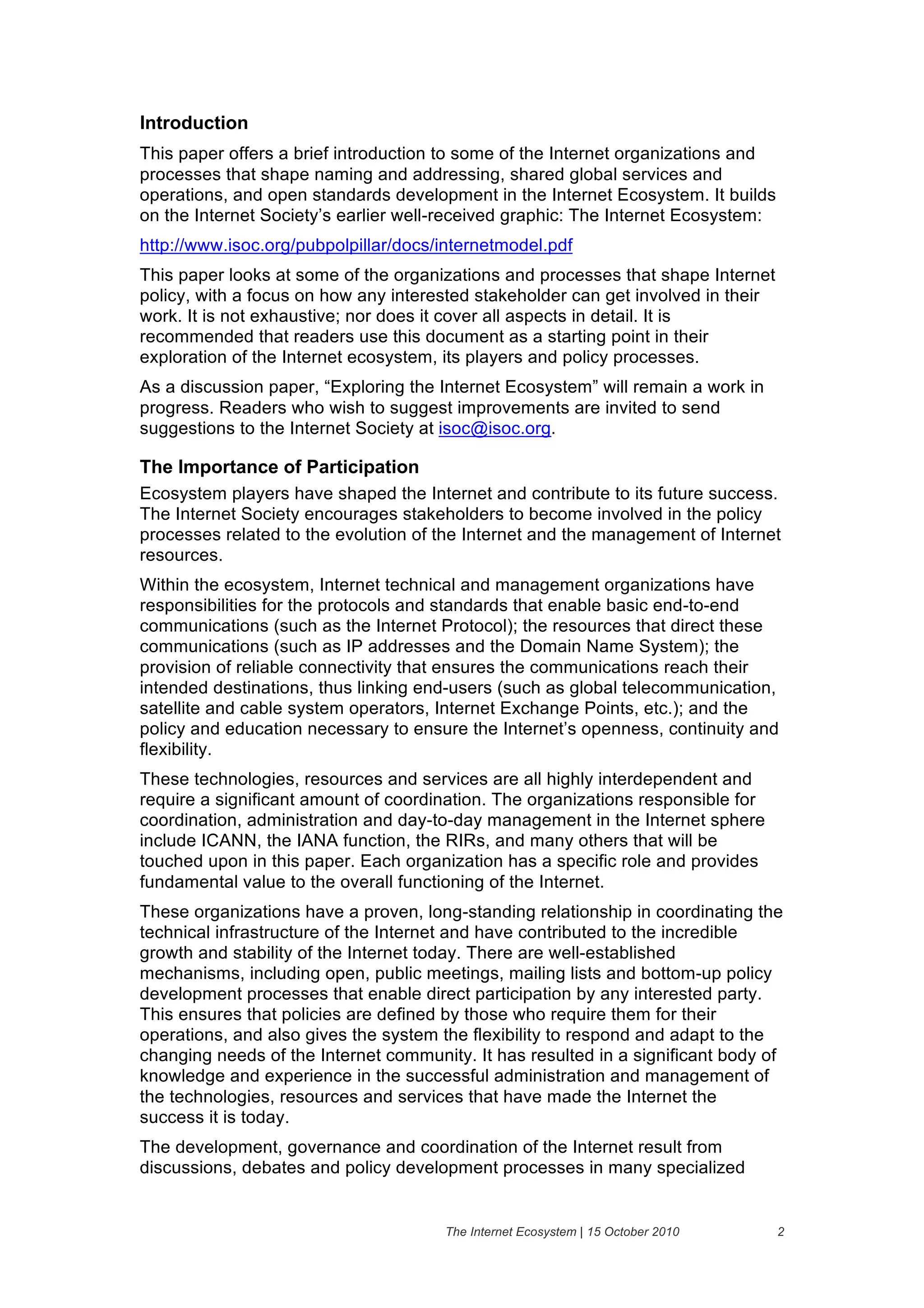 Introduction
This paper offers a brief introduction to some of the Internet organizations and
processes that shape naming and addressing, shared global services and
operations, and open standards development in the Internet Ecosystem. It builds
on the Internet Society’s earlier well-received graphic: The Internet Ecosystem:
http://www.isoc.org/pubpolpillar/docs/internetmodel.pdf
This paper looks at some of the organizations and processes that shape Internet
policy, with a focus on how any interested stakeholder can get involved in their
work. It is not exhaustive; nor does it cover all aspects in detail. It is
recommended that readers use this document as a starting point in their
exploration of the Internet ecosystem, its players and policy processes.
As a discussion paper, “Exploring the Internet Ecosystem” will remain a work in
progress. Readers who wish to suggest improvements are invited to send
suggestions to the Internet Society at isoc@isoc.org.

The Importance of Participation
Ecosystem players have shaped the Internet and contribute to its future success.
The Internet Society encourages stakeholders to become involved in the policy
processes related to the evolution of the Internet and the management of Internet
resources.
Within the ecosystem, Internet technical and management organizations have
responsibilities for the protocols and standards that enable basic end-to-end
communications (such as the Internet Protocol); the resources that direct these
communications (such as IP addresses and the Domain Name System); the
provision of reliable connectivity that ensures the communications reach their
intended destinations, thus linking end-users (such as global telecommunication,
satellite and cable system operators, Internet Exchange Points, etc.); and the
policy and education necessary to ensure the Internet’s openness, continuity and
flexibility.
These technologies, resources and services are all highly interdependent and
require a significant amount of coordination. The organizations responsible for
coordination, administration and day-to-day management in the Internet sphere
include ICANN, the IANA function, the RIRs, and many others that will be
touched upon in this paper. Each organization has a specific role and provides
fundamental value to the overall functioning of the Internet.
These organizations have a proven, long-standing relationship in coordinating the
technical infrastructure of the Internet and have contributed to the incredible
growth and stability of the Internet today. There are well-established
mechanisms, including open, public meetings, mailing lists and bottom-up policy
development processes that enable direct participation by any interested party.
This ensures that policies are defined by those who require them for their
operations, and also gives the system the flexibility to respond and adapt to the
changing needs of the Internet community. It has resulted in a significant body of
knowledge and experience in the successful administration and management of
the technologies, resources and services that have made the Internet the
success it is today.
The development, governance and coordination of the Internet result from
discussions, debates and policy development processes in many specialized


                                      The Internet Ecosystem | 15 October 2010     2
 