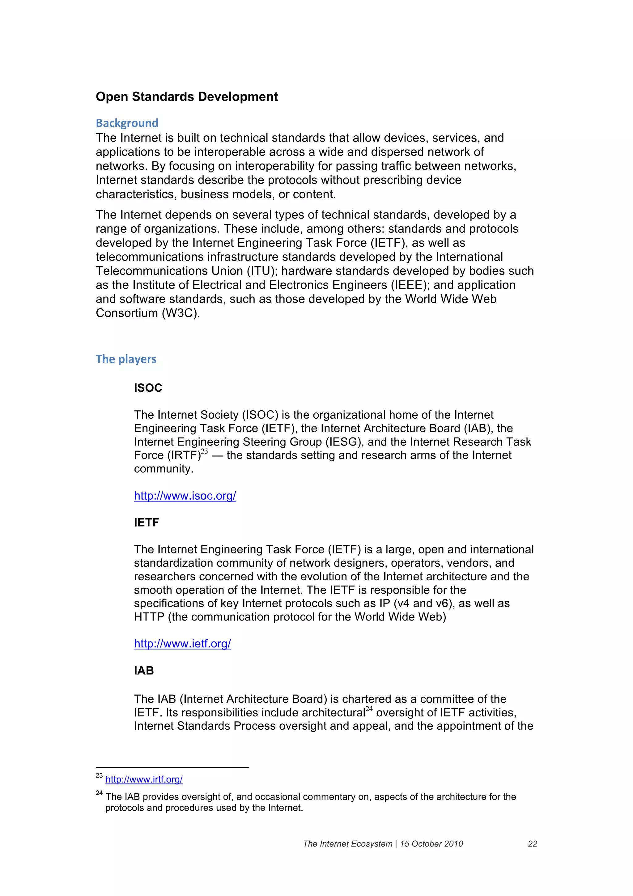 Open Standards Development

+'#,-("$./&
The Internet is built on technical standards that allow devices, services, and
applications to be interoperable across a wide and dispersed network of
networks. By focusing on interoperability for passing traffic between networks,
Internet standards describe the protocols without prescribing device
characteristics, business models, or content.
The Internet depends on several types of technical standards, developed by a
range of organizations. These include, among others: standards and protocols
developed by the Internet Engineering Task Force (IETF), as well as
telecommunications infrastructure standards developed by the International
Telecommunications Union (ITU); hardware standards developed by bodies such
as the Institute of Electrical and Electronics Engineers (IEEE); and application
and software standards, such as those developed by the World Wide Web
Consortium (W3C).


;>)&61'2)(%&

            ISOC

            The Internet Society (ISOC) is the organizational home of the Internet
            Engineering Task Force (IETF), the Internet Architecture Board (IAB), the
            Internet Engineering Steering Group (IESG), and the Internet Research Task
            Force (IRTF)23 — the standards setting and research arms of the Internet
            community.

            http://www.isoc.org/

            IETF

            The Internet Engineering Task Force (IETF) is a large, open and international
            standardization community of network designers, operators, vendors, and
            researchers concerned with the evolution of the Internet architecture and the
            smooth operation of the Internet. The IETF is responsible for the
            specifications of key Internet protocols such as IP (v4 and v6), as well as
            HTTP (the communication protocol for the World Wide Web)

            http://www.ietf.org/

            IAB

            The IAB (Internet Architecture Board) is chartered as a committee of the
            IETF. Its responsibilities include architectural24 oversight of IETF activities,
            Internet Standards Process oversight and appeal, and the appointment of the



23
     http://www.irtf.org/
24
     The IAB provides oversight of, and occasional commentary on, aspects of the architecture for the
     protocols and procedures used by the Internet.


                                                   The Internet Ecosystem | 15 October 2010             22
 
