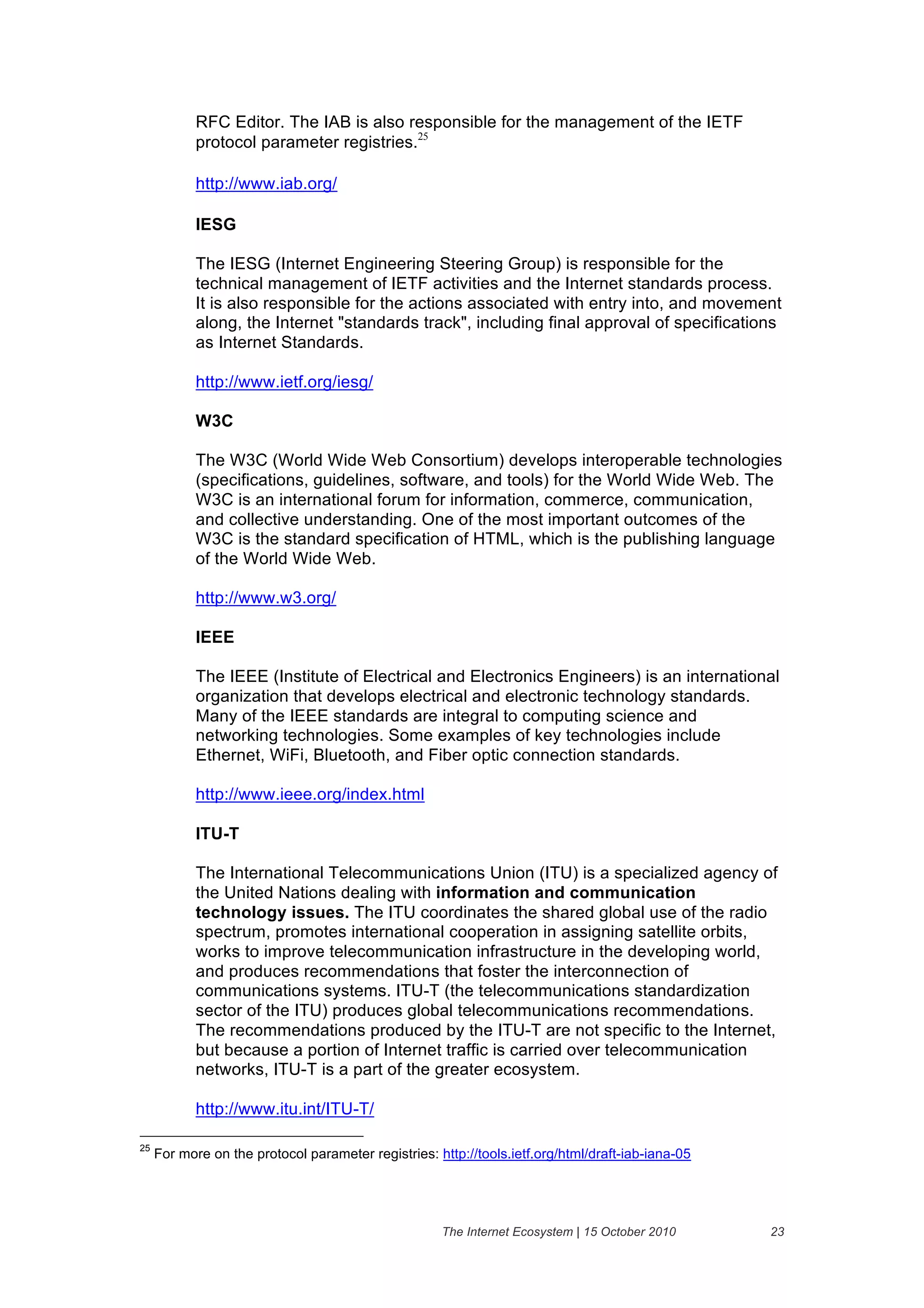 RFC Editor. The IAB is also responsible for the management of the IETF
            protocol parameter registries.25

            http://www.iab.org/

            IESG

            The IESG (Internet Engineering Steering Group) is responsible for the
            technical management of IETF activities and the Internet standards process.
            It is also responsible for the actions associated with entry into, and movement
            along, the Internet "standards track", including final approval of specifications
            as Internet Standards.

            http://www.ietf.org/iesg/

            W3C

            The W3C (World Wide Web Consortium) develops interoperable technologies
            (specifications, guidelines, software, and tools) for the World Wide Web. The
            W3C is an international forum for information, commerce, communication,
            and collective understanding. One of the most important outcomes of the
            W3C is the standard specification of HTML, which is the publishing language
            of the World Wide Web.

            http://www.w3.org/

            IEEE

            The IEEE (Institute of Electrical and Electronics Engineers) is an international
            organization that develops electrical and electronic technology standards.
            Many of the IEEE standards are integral to computing science and
            networking technologies. Some examples of key technologies include
            Ethernet, WiFi, Bluetooth, and Fiber optic connection standards.

            http://www.ieee.org/index.html

            ITU-T

            The International Telecommunications Union (ITU) is a specialized agency of
            the United Nations dealing with information and communication
            technology issues. The ITU coordinates the shared global use of the radio
            spectrum, promotes international cooperation in assigning satellite orbits,
            works to improve telecommunication infrastructure in the developing world,
            and produces recommendations that foster the interconnection of
            communications systems. ITU-T (the telecommunications standardization
            sector of the ITU) produces global telecommunications recommendations.
            The recommendations produced by the ITU-T are not specific to the Internet,
            but because a portion of Internet traffic is carried over telecommunication
            networks, ITU-T is a part of the greater ecosystem.

            http://www.itu.int/ITU-T/

25
     For more on the protocol parameter registries: http://tools.ietf.org/html/draft-iab-iana-05




                                                     The Internet Ecosystem | 15 October 2010      23
 