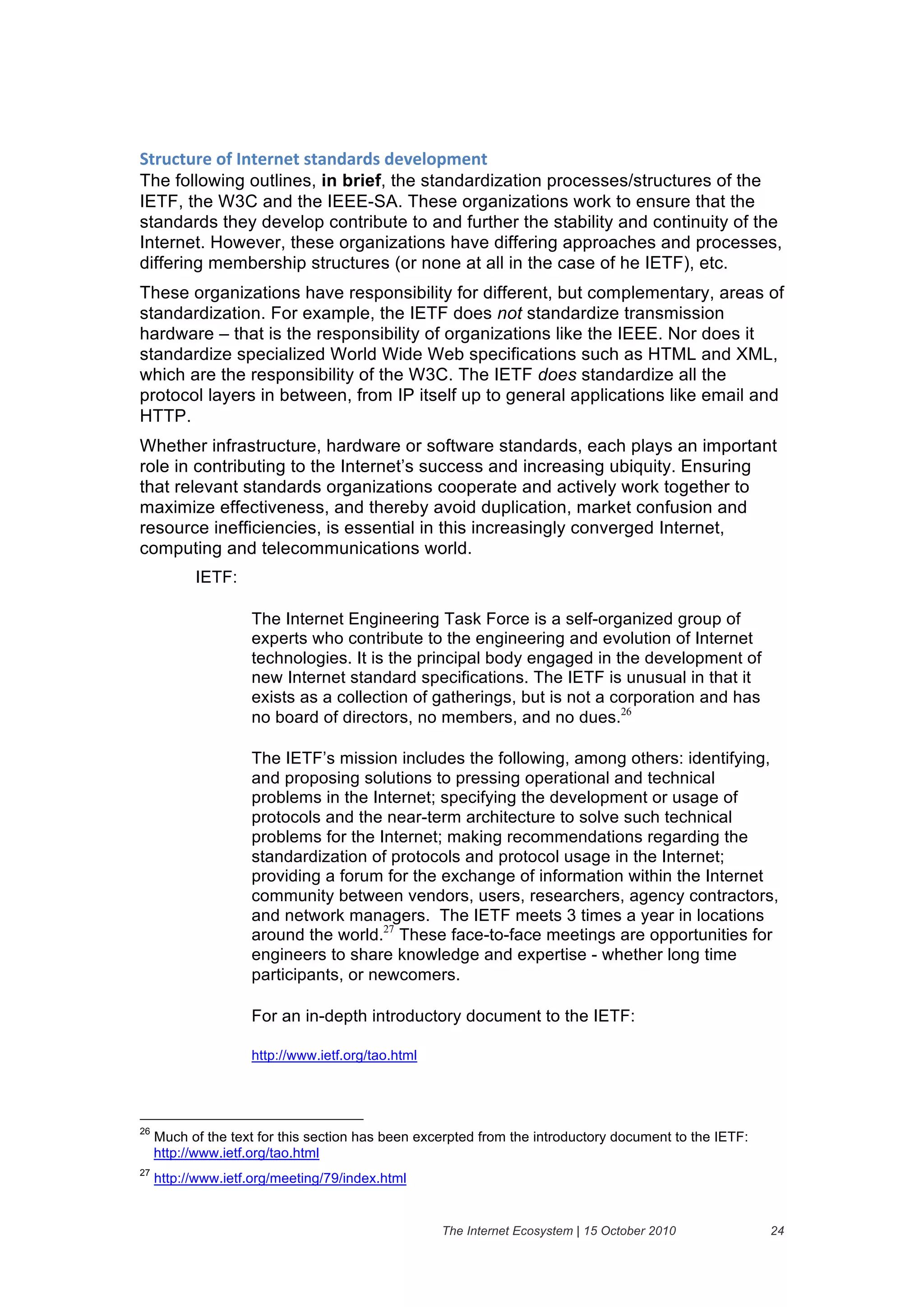 94($#4$()&":&3.4)(.)4&%4'./'(/%&/)@)1"6A).4&
The following outlines, in brief, the standardization processes/structures of the
IETF, the W3C and the IEEE-SA. These organizations work to ensure that the
standards they develop contribute to and further the stability and continuity of the
Internet. However, these organizations have differing approaches and processes,
differing membership structures (or none at all in the case of he IETF), etc.
These organizations have responsibility for different, but complementary, areas of
standardization. For example, the IETF does not standardize transmission
hardware – that is the responsibility of organizations like the IEEE. Nor does it
standardize specialized World Wide Web specifications such as HTML and XML,
which are the responsibility of the W3C. The IETF does standardize all the
protocol layers in between, from IP itself up to general applications like email and
HTTP.
Whether infrastructure, hardware or software standards, each plays an important
role in contributing to the Internet’s success and increasing ubiquity. Ensuring
that relevant standards organizations cooperate and actively work together to
maximize effectiveness, and thereby avoid duplication, market confusion and
resource inefficiencies, is essential in this increasingly converged Internet,
computing and telecommunications world.
           IETF:

                    The Internet Engineering Task Force is a self-organized group of
                    experts who contribute to the engineering and evolution of Internet
                    technologies. It is the principal body engaged in the development of
                    new Internet standard specifications. The IETF is unusual in that it
                    exists as a collection of gatherings, but is not a corporation and has
                    no board of directors, no members, and no dues.26

                    The IETF’s mission includes the following, among others: identifying,
                    and proposing solutions to pressing operational and technical
                    problems in the Internet; specifying the development or usage of
                    protocols and the near-term architecture to solve such technical
                    problems for the Internet; making recommendations regarding the
                    standardization of protocols and protocol usage in the Internet;
                    providing a forum for the exchange of information within the Internet
                    community between vendors, users, researchers, agency contractors,
                    and network managers. The IETF meets 3 times a year in locations
                    around the world.27 These face-to-face meetings are opportunities for
                    engineers to share knowledge and expertise - whether long time
                    participants, or newcomers.

                    For an in-depth introductory document to the IETF:

                    http://www.ietf.org/tao.html




26
     Much of the text for this section has been excerpted from the introductory document to the IETF:
     http://www.ietf.org/tao.html
27
     http://www.ietf.org/meeting/79/index.html


                                                   The Internet Ecosystem | 15 October 2010             24
 