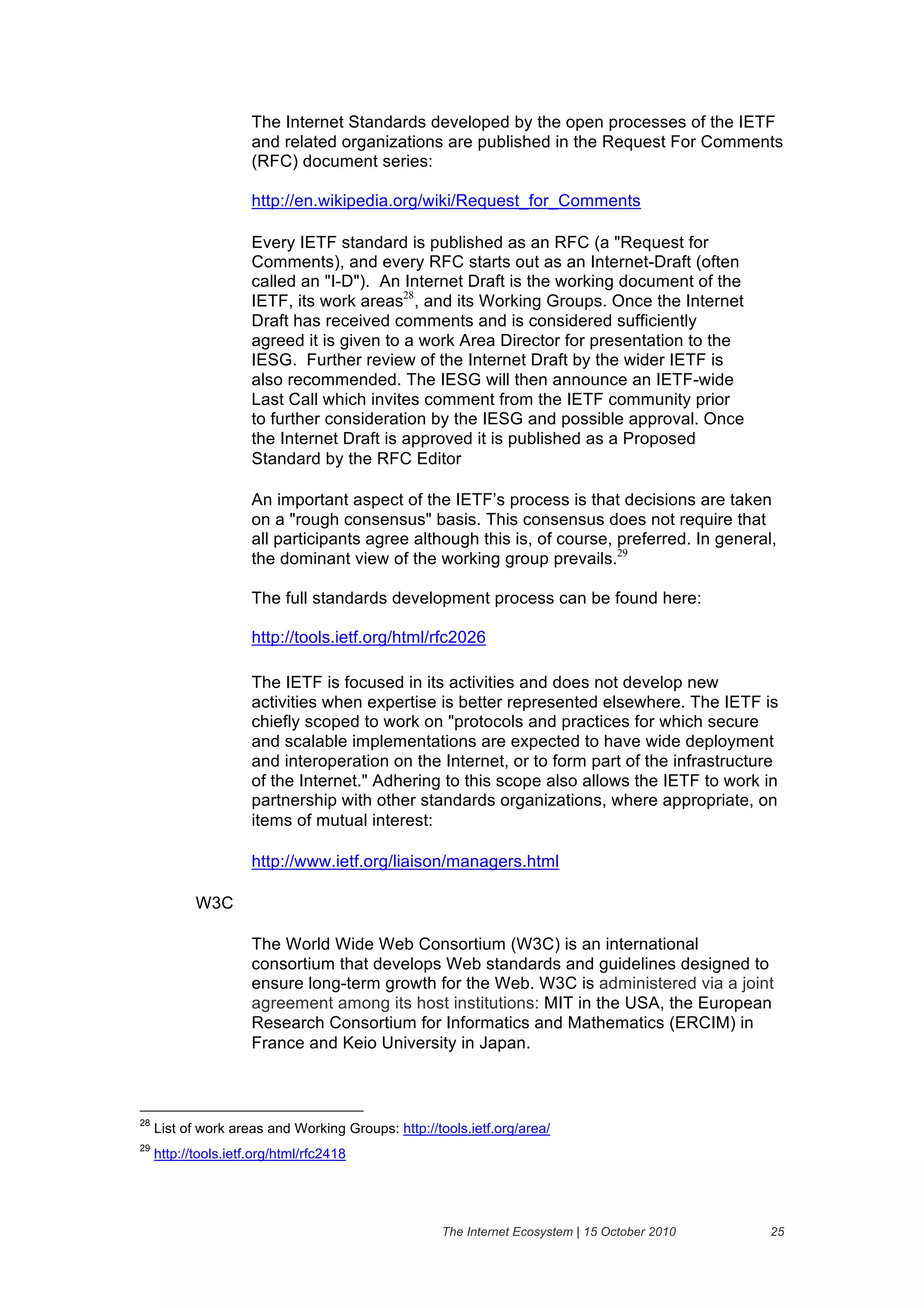 The Internet Standards developed by the open processes of the IETF
                      and related organizations are published in the Request For Comments
                      (RFC) document series:

                      http://en.wikipedia.org/wiki/Request_for_Comments

                      Every IETF standard is published as an RFC (a "Request for
                      Comments), and every RFC starts out as an Internet-Draft (often
                      called an "I-D"). An Internet Draft is the working document of the
                      IETF, its work areas28, and its Working Groups. Once the Internet
                      Draft has received comments and is considered sufficiently
                      agreed it is given to a work Area Director for presentation to the
                      IESG. Further review of the Internet Draft by the wider IETF is
                      also recommended. The IESG will then announce an IETF-wide
                      Last Call which invites comment from the IETF community prior
                      to further consideration by the IESG and possible approval. Once
                      the Internet Draft is approved it is published as a Proposed
                      Standard by the RFC Editor

                      An important aspect of the IETF’s process is that decisions are taken
                      on a "rough consensus" basis. This consensus does not require that
                      all participants agree although this is, of course, preferred. In general,
                      the dominant view of the working group prevails.29

                      The full standards development process can be found here:

                      http://tools.ietf.org/html/rfc2026

                      The IETF is focused in its activities and does not develop new
                      activities when expertise is better represented elsewhere. The IETF is
                      chiefly scoped to work on "protocols and practices for which secure
                      and scalable implementations are expected to have wide deployment
                      and interoperation on the Internet, or to form part of the infrastructure
                      of the Internet." Adhering to this scope also allows the IETF to work in
                      partnership with other standards organizations, where appropriate, on
                      items of mutual interest:

                      http://www.ietf.org/liaison/managers.html

            W3C

                      The World Wide Web Consortium (W3C) is an international
                      consortium that develops Web standards and guidelines designed to
                      ensure long-term growth for the Web. W3C is administered via a joint
                      agreement among its host institutions: MIT in the USA, the European
                      Research Consortium for Informatics and Mathematics (ERCIM) in
                      France and Keio University in Japan.



28
     List of work areas and Working Groups: http://tools.ietf.org/area/
29
     http://tools.ietf.org/html/rfc2418




                                                    The Internet Ecosystem | 15 October 2010   25
 