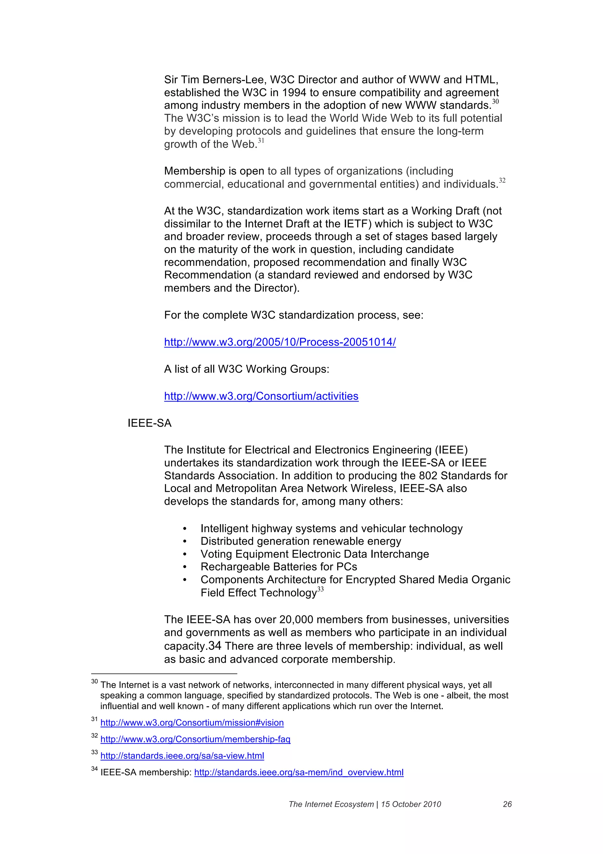 Sir Tim Berners-Lee, W3C Director and author of WWW and HTML,
                    established the W3C in 1994 to ensure compatibility and agreement
                    among industry members in the adoption of new WWW standards.30
                    The W3C’s mission is to lead the World Wide Web to its full potential
                    by developing protocols and guidelines that ensure the long-term
                    growth of the Web.31

                    Membership is open to all types of organizations (including
                    commercial, educational and governmental entities) and individuals.32

                    At the W3C, standardization work items start as a Working Draft (not
                    dissimilar to the Internet Draft at the IETF) which is subject to W3C
                    and broader review, proceeds through a set of stages based largely
                    on the maturity of the work in question, including candidate
                    recommendation, proposed recommendation and finally W3C
                    Recommendation (a standard reviewed and endorsed by W3C
                    members and the Director).

                    For the complete W3C standardization process, see:

                    http://www.w3.org/2005/10/Process-20051014/

                    A list of all W3C Working Groups:

                    http://www.w3.org/Consortium/activities

           IEEE-SA

                    The Institute for Electrical and Electronics Engineering (IEEE)
                    undertakes its standardization work through the IEEE-SA or IEEE
                    Standards Association. In addition to producing the 802 Standards for
                    Local and Metropolitan Area Network Wireless, IEEE-SA also
                    develops the standards for, among many others:

                         •    Intelligent highway systems and vehicular technology
                         •    Distributed generation renewable energy
                         •    Voting Equipment Electronic Data Interchange
                         •    Rechargeable Batteries for PCs
                         •    Components Architecture for Encrypted Shared Media Organic
                              Field Effect Technology33

                    The IEEE-SA has over 20,000 members from businesses, universities
                    and governments as well as members who participate in an individual
                    capacity.34 There are three levels of membership: individual, as well
                    as basic and advanced corporate membership.
30
     The Internet is a vast network of networks, interconnected in many different physical ways, yet all
     speaking a common language, specified by standardized protocols. The Web is one - albeit, the most
     influential and well known - of many different applications which run over the Internet.
31
     http://www.w3.org/Consortium/mission#vision
32
     http://www.w3.org/Consortium/membership-faq
33
     http://standards.ieee.org/sa/sa-view.html
34
     IEEE-SA membership: http://standards.ieee.org/sa-mem/ind_overview.html


                                                   The Internet Ecosystem | 15 October 2010           26
 