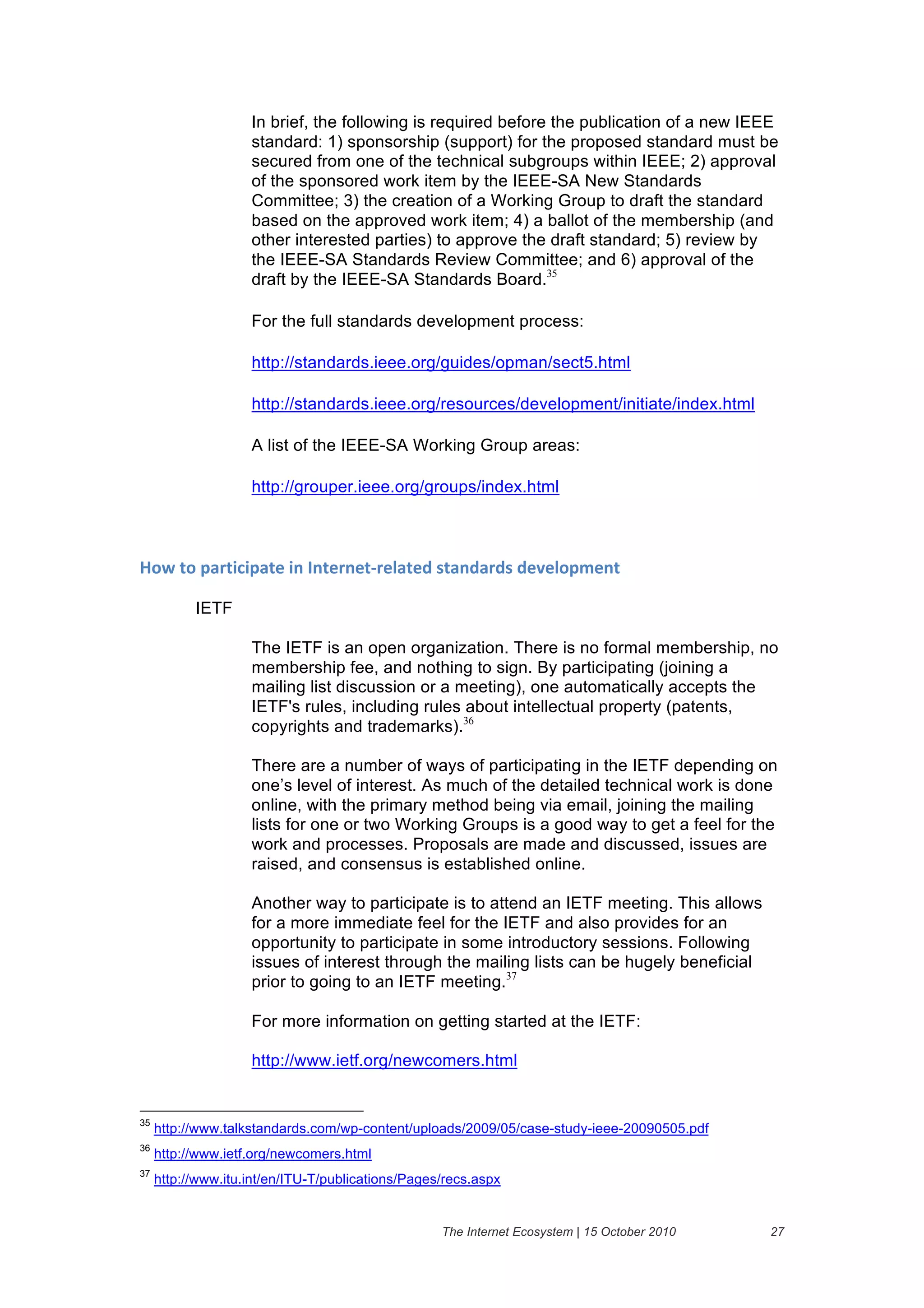 In brief, the following is required before the publication of a new IEEE
                    standard: 1) sponsorship (support) for the proposed standard must be
                    secured from one of the technical subgroups within IEEE; 2) approval
                    of the sponsored work item by the IEEE-SA New Standards
                    Committee; 3) the creation of a Working Group to draft the standard
                    based on the approved work item; 4) a ballot of the membership (and
                    other interested parties) to approve the draft standard; 5) review by
                    the IEEE-SA Standards Review Committee; and 6) approval of the
                    draft by the IEEE-SA Standards Board.35

                    For the full standards development process:

                    http://standards.ieee.org/guides/opman/sect5.html

                    http://standards.ieee.org/resources/development/initiate/index.html

                    A list of the IEEE-SA Working Group areas:

                    http://grouper.ieee.org/groups/index.html

&

7"8&4"&6'(45#56'4)&5.&3.4)(.)4B()1'4)/&%4'./'(/%&/)@)1"6A).4&

           IETF

                    The IETF is an open organization. There is no formal membership, no
                    membership fee, and nothing to sign. By participating (joining a
                    mailing list discussion or a meeting), one automatically accepts the
                    IETF's rules, including rules about intellectual property (patents,
                    copyrights and trademarks).36

                    There are a number of ways of participating in the IETF depending on
                    one’s level of interest. As much of the detailed technical work is done
                    online, with the primary method being via email, joining the mailing
                    lists for one or two Working Groups is a good way to get a feel for the
                    work and processes. Proposals are made and discussed, issues are
                    raised, and consensus is established online.

                    Another way to participate is to attend an IETF meeting. This allows
                    for a more immediate feel for the IETF and also provides for an
                    opportunity to participate in some introductory sessions. Following
                    issues of interest through the mailing lists can be hugely beneficial
                    prior to going to an IETF meeting.37

                    For more information on getting started at the IETF:

                    http://www.ietf.org/newcomers.html


35
     http://www.talkstandards.com/wp-content/uploads/2009/05/case-study-ieee-20090505.pdf
36
     http://www.ietf.org/newcomers.html
37
     http://www.itu.int/en/ITU-T/publications/Pages/recs.aspx


                                                   The Internet Ecosystem | 15 October 2010   27
 