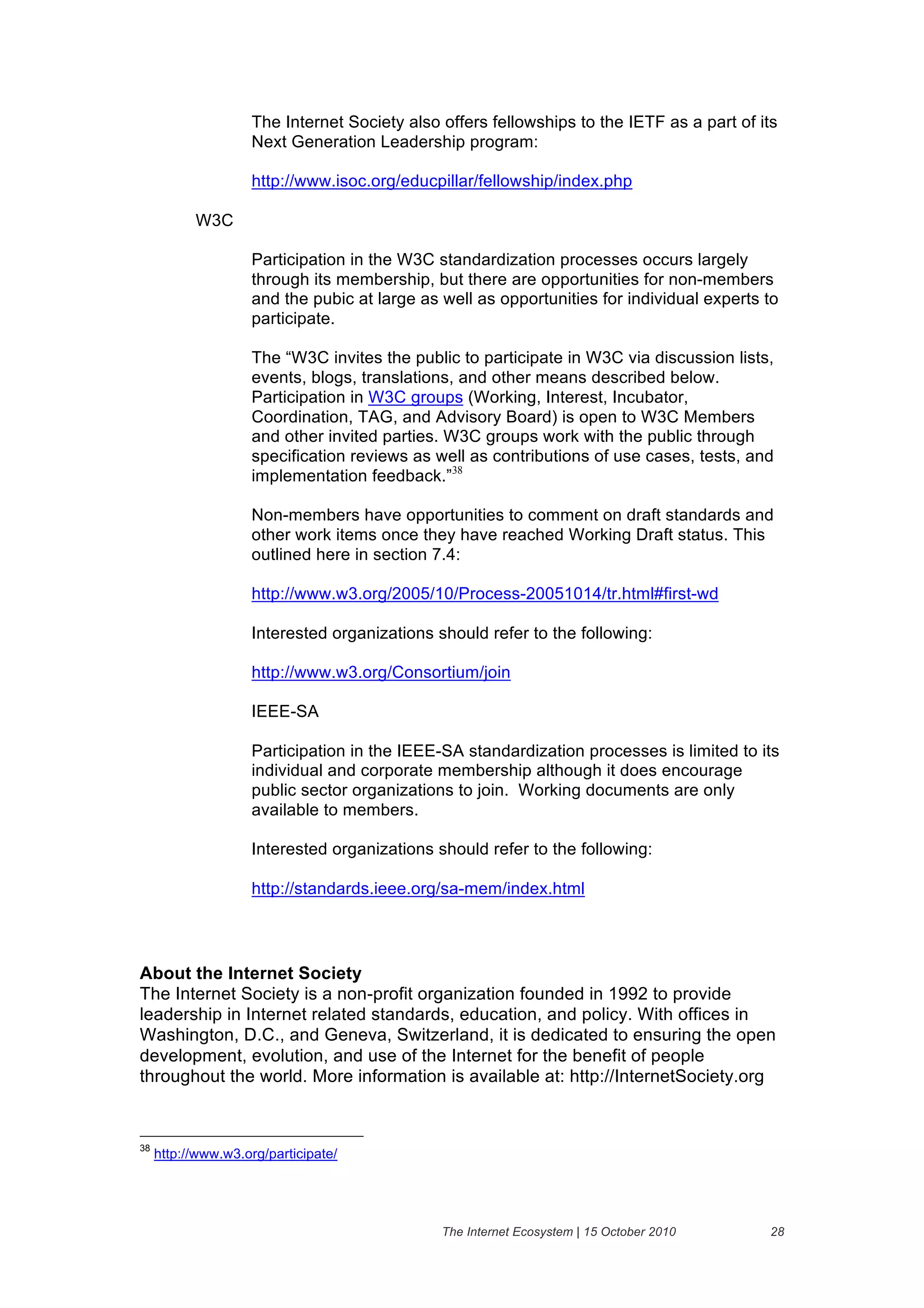 The Internet Society also offers fellowships to the IETF as a part of its
                    Next Generation Leadership program:

                    http://www.isoc.org/educpillar/fellowship/index.php

           W3C

                    Participation in the W3C standardization processes occurs largely
                    through its membership, but there are opportunities for non-members
                    and the pubic at large as well as opportunities for individual experts to
                    participate.

                    The “W3C invites the public to participate in W3C via discussion lists,
                    events, blogs, translations, and other means described below.
                    Participation in W3C groups (Working, Interest, Incubator,
                    Coordination, TAG, and Advisory Board) is open to W3C Members
                    and other invited parties. W3C groups work with the public through
                    specification reviews as well as contributions of use cases, tests, and
                    implementation feedback.”38

                    Non-members have opportunities to comment on draft standards and
                    other work items once they have reached Working Draft status. This
                    outlined here in section 7.4:

                    http://www.w3.org/2005/10/Process-20051014/tr.html#first-wd

                    Interested organizations should refer to the following:

                    http://www.w3.org/Consortium/join

                    IEEE-SA

                    Participation in the IEEE-SA standardization processes is limited to its
                    individual and corporate membership although it does encourage
                    public sector organizations to join. Working documents are only
                    available to members.

                    Interested organizations should refer to the following:

                    http://standards.ieee.org/sa-mem/index.html




About the Internet Society
The Internet Society is a non-profit organization founded in 1992 to provide
leadership in Internet related standards, education, and policy. With offices in
Washington, D.C., and Geneva, Switzerland, it is dedicated to ensuring the open
development, evolution, and use of the Internet for the benefit of people
throughout the world. More information is available at: http://InternetSociety.org


38
     http://www.w3.org/participate/




                                              The Internet Ecosystem | 15 October 2010      28
 