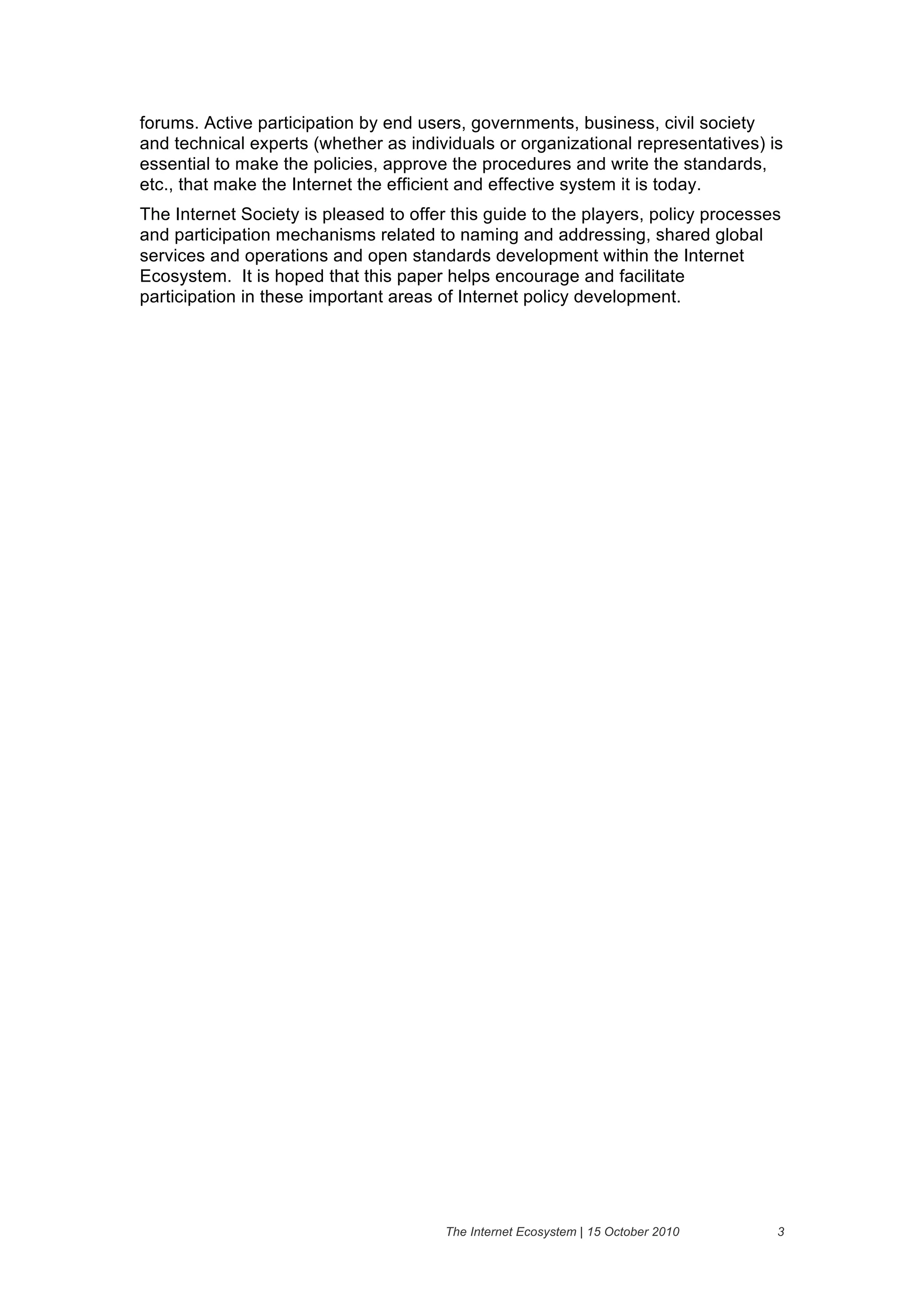 forums. Active participation by end users, governments, business, civil society
and technical experts (whether as individuals or organizational representatives) is
essential to make the policies, approve the procedures and write the standards,
etc., that make the Internet the efficient and effective system it is today.
The Internet Society is pleased to offer this guide to the players, policy processes
and participation mechanisms related to naming and addressing, shared global
services and operations and open standards development within the Internet
Ecosystem. It is hoped that this paper helps encourage and facilitate
participation in these important areas of Internet policy development.




                                        The Internet Ecosystem | 15 October 2010   3
 