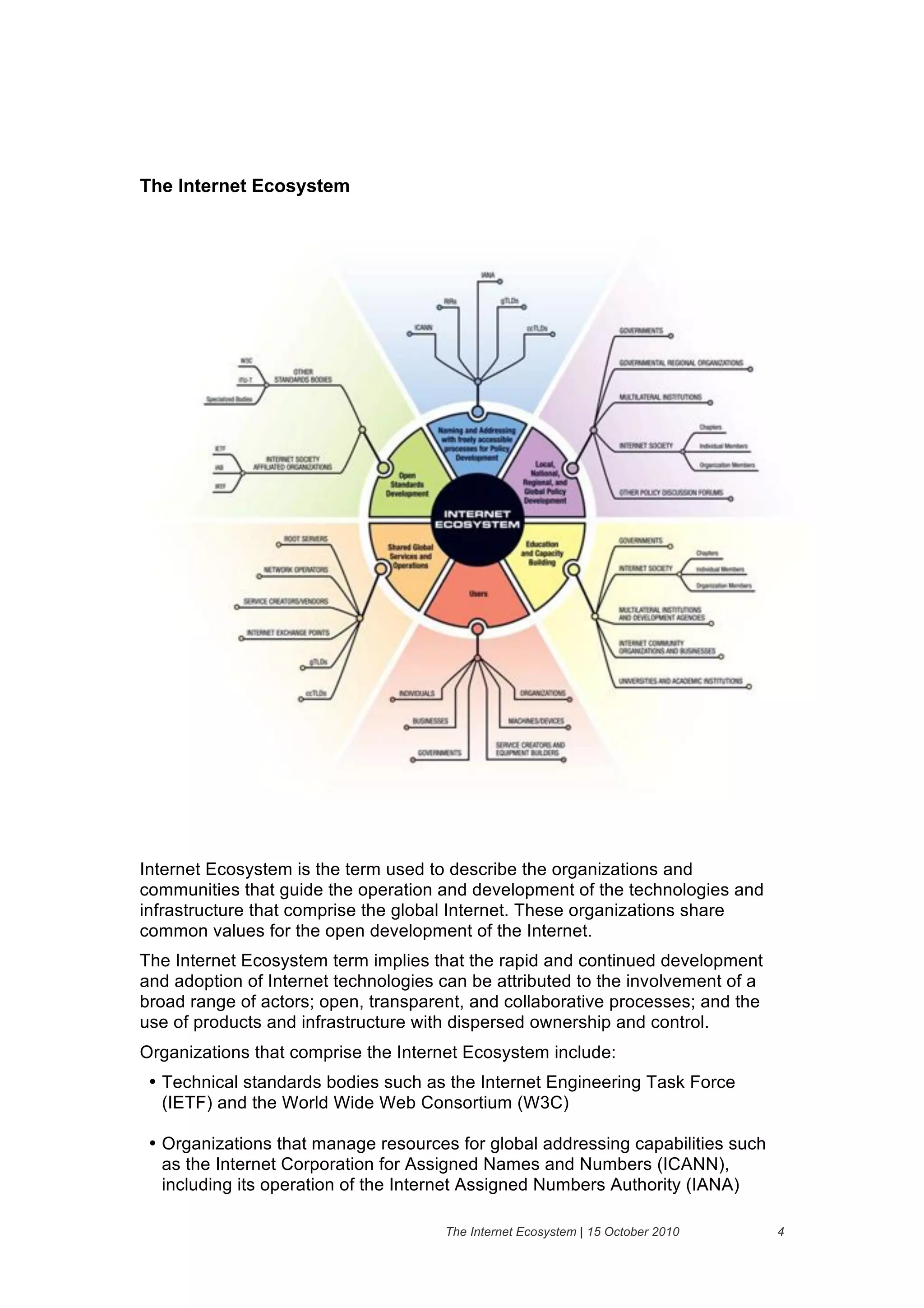 The Internet Ecosystem




Internet Ecosystem is the term used to describe the organizations and
communities that guide the operation and development of the technologies and
infrastructure that comprise the global Internet. These organizations share
common values for the open development of the Internet.
The Internet Ecosystem term implies that the rapid and continued development
and adoption of Internet technologies can be attributed to the involvement of a
broad range of actors; open, transparent, and collaborative processes; and the
use of products and infrastructure with dispersed ownership and control.
Organizations that comprise the Internet Ecosystem include:
 • Technical standards bodies such as the Internet Engineering Task Force
   (IETF) and the World Wide Web Consortium (W3C)

 • Organizations that manage resources for global addressing capabilities such
   as the Internet Corporation for Assigned Names and Numbers (ICANN),
   including its operation of the Internet Assigned Numbers Authority (IANA)

                                      The Internet Ecosystem | 15 October 2010    4
 