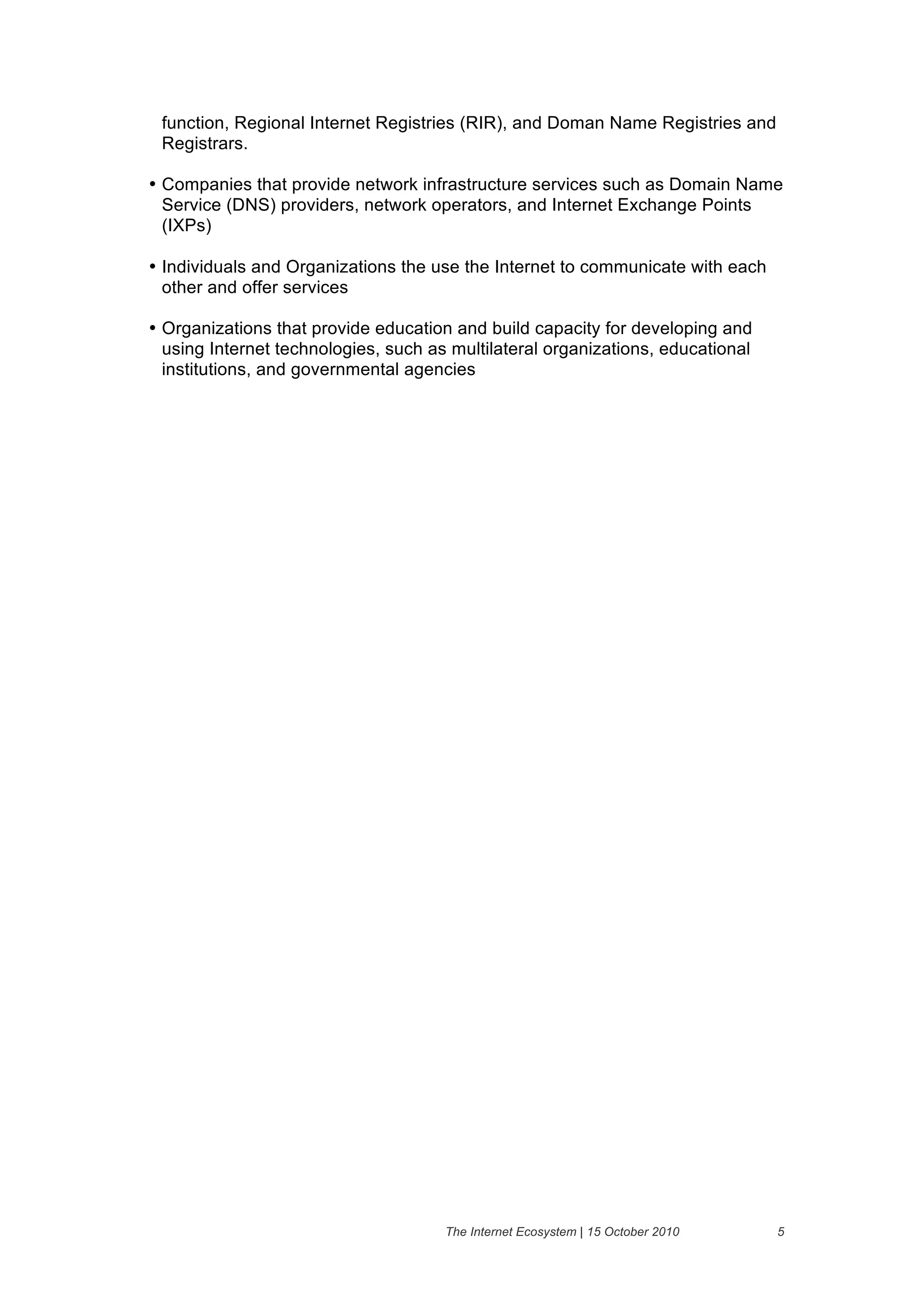 function, Regional Internet Registries (RIR), and Doman Name Registries and
 Registrars.

• Companies that provide network infrastructure services such as Domain Name
  Service (DNS) providers, network operators, and Internet Exchange Points
  (IXPs)

• Individuals and Organizations the use the Internet to communicate with each
  other and offer services

• Organizations that provide education and build capacity for developing and
  using Internet technologies, such as multilateral organizations, educational
  institutions, and governmental agencies




                                      The Internet Ecosystem | 15 October 2010   5
 