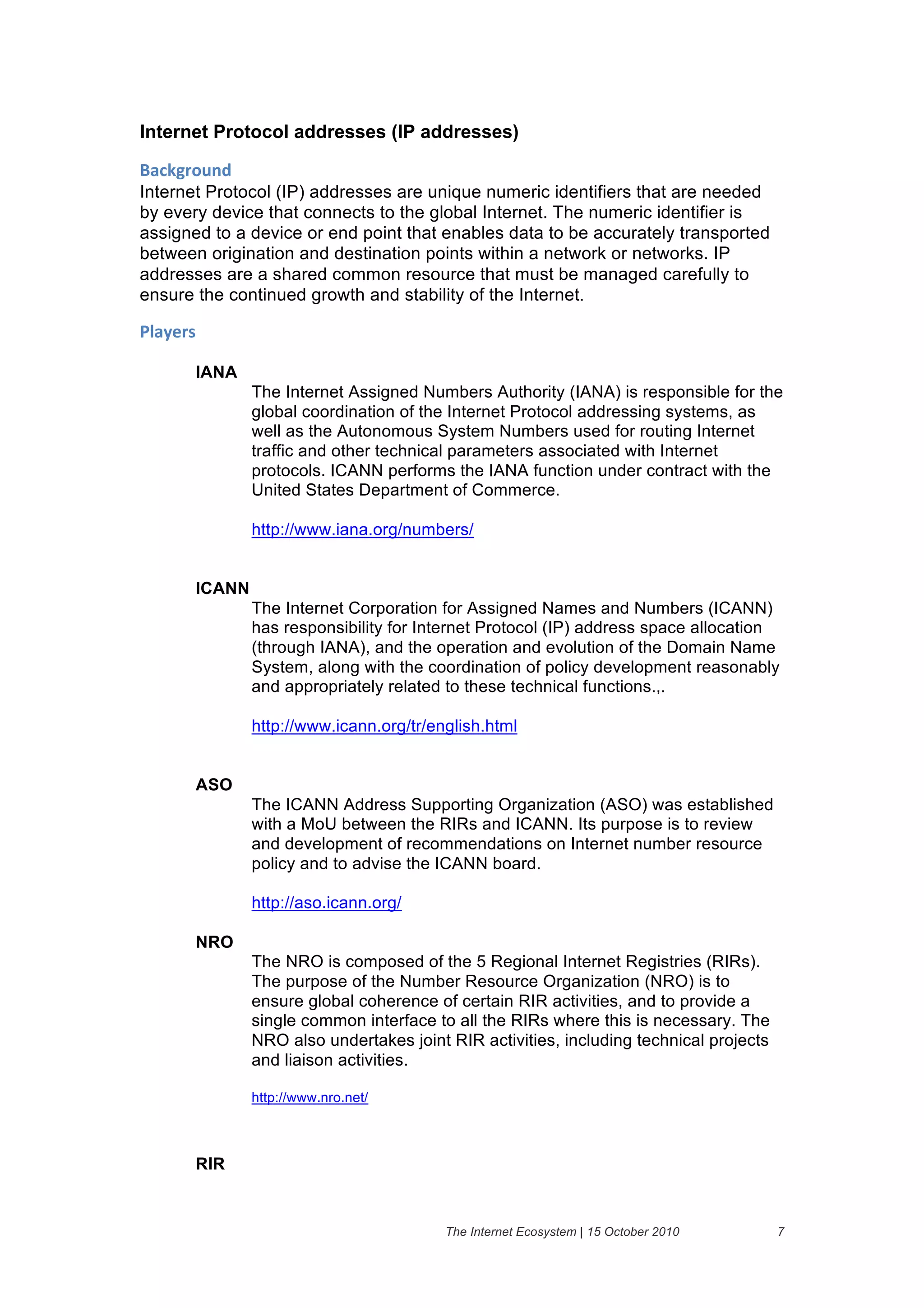 Internet Protocol addresses (IP addresses)

+'#,-("$./&
Internet Protocol (IP) addresses are unique numeric identifiers that are needed
by every device that connects to the global Internet. The numeric identifier is
assigned to a device or end point that enables data to be accurately transported
between origination and destination points within a network or networks. IP
addresses are a shared common resource that must be managed carefully to
ensure the continued growth and stability of the Internet.

01'2)(%&

       IANA
               The Internet Assigned Numbers Authority (IANA) is responsible for the
               global coordination of the Internet Protocol addressing systems, as
               well as the Autonomous System Numbers used for routing Internet
               traffic and other technical parameters associated with Internet
               protocols. ICANN performs the IANA function under contract with the
               United States Department of Commerce.

               http://www.iana.org/numbers/


       ICANN
               The Internet Corporation for Assigned Names and Numbers (ICANN)
               has responsibility for Internet Protocol (IP) address space allocation
               (through IANA), and the operation and evolution of the Domain Name
               System, along with the coordination of policy development reasonably
               and appropriately related to these technical functions.,.

               http://www.icann.org/tr/english.html


       ASO
               The ICANN Address Supporting Organization (ASO) was established
               with a MoU between the RIRs and ICANN. Its purpose is to review
               and development of recommendations on Internet number resource
               policy and to advise the ICANN board.

               http://aso.icann.org/

       NRO
               The NRO is composed of the 5 Regional Internet Registries (RIRs).
               The purpose of the Number Resource Organization (NRO) is to
               ensure global coherence of certain RIR activities, and to provide a
               single common interface to all the RIRs where this is necessary. The
               NRO also undertakes joint RIR activities, including technical projects
               and liaison activities.

               http://www.nro.net/



       RIR


                                         The Internet Ecosystem | 15 October 2010       7
 