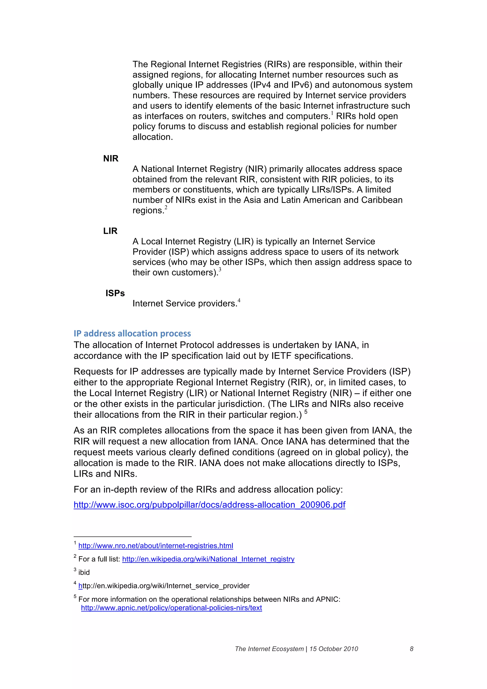 The Regional Internet Registries (RIRs) are responsible, within their
                      assigned regions, for allocating Internet number resources such as
                      globally unique IP addresses (IPv4 and IPv6) and autonomous system
                      numbers. These resources are required by Internet service providers
                      and users to identify elements of the basic Internet infrastructure such
                      as interfaces on routers, switches and computers.1 RIRs hold open
                      policy forums to discuss and establish regional policies for number
                      allocation.

            NIR
                      A National Internet Registry (NIR) primarily allocates address space
                      obtained from the relevant RIR, consistent with RIR policies, to its
                      members or constituents, which are typically LIRs/ISPs. A limited
                      number of NIRs exist in the Asia and Latin American and Caribbean
                      regions.2

            LIR
                      A Local Internet Registry (LIR) is typically an Internet Service
                      Provider (ISP) which assigns address space to users of its network
                      services (who may be other ISPs, which then assign address space to
                      their own customers).3

             ISPs
                      Internet Service providers.4


30&'//()%%&'11"#'45".&6("#)%%
The allocation of Internet Protocol addresses is undertaken by IANA, in
accordance with the IP specification laid out by IETF specifications.
Requests for IP addresses are typically made by Internet Service Providers (ISP)
either to the appropriate Regional Internet Registry (RIR), or, in limited cases, to
the Local Internet Registry (LIR) or National Internet Registry (NIR) – if either one
or the other exists in the particular jurisdiction. (The LIRs and NIRs also receive
their allocations from the RIR in their particular region.) 5
As an RIR completes allocations from the space it has been given from IANA, the
RIR will request a new allocation from IANA. Once IANA has determined that the
request meets various clearly defined conditions (agreed on in global policy), the
allocation is made to the RIR. IANA does not make allocations directly to ISPs,
LIRs and NIRs.
For an in-depth review of the RIRs and address allocation policy:
http://www.isoc.org/pubpolpillar/docs/address-allocation_200906.pdf



1
    http://www.nro.net/about/internet-registries.html
2
    For a full list: http://en.wikipedia.org/wiki/National_Internet_registry
3
    ibid
4
    http://en.wikipedia.org/wiki/Internet_service_provider
5
    For more information on the operational relationships between NIRs and APNIC:
     http://www.apnic.net/policy/operational-policies-nirs/text




                                                        The Internet Ecosystem | 15 October 2010   8
 