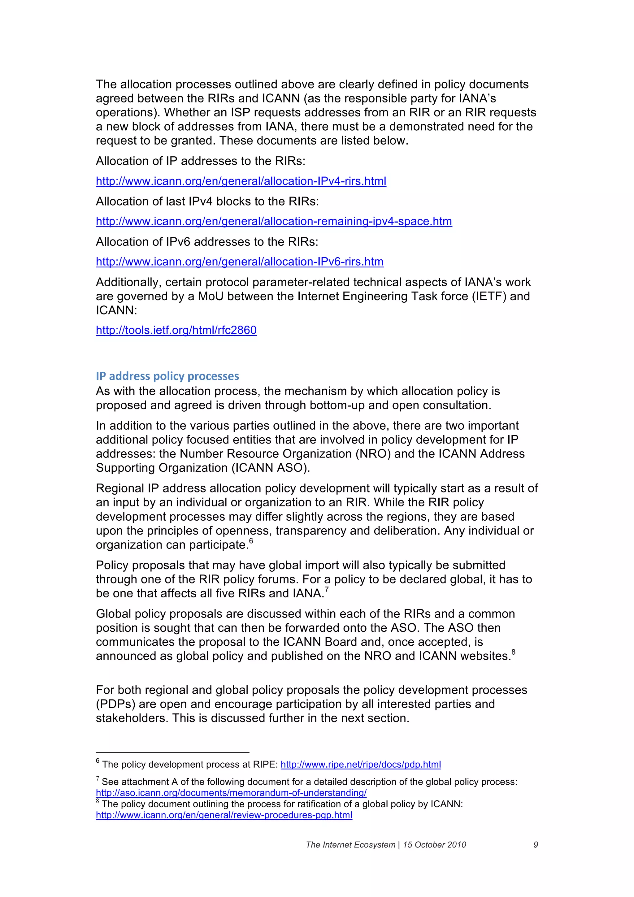 The allocation processes outlined above are clearly defined in policy documents
agreed between the RIRs and ICANN (as the responsible party for IANA’s
operations). Whether an ISP requests addresses from an RIR or an RIR requests
a new block of addresses from IANA, there must be a demonstrated need for the
request to be granted. These documents are listed below.
Allocation of IP addresses to the RIRs:
http://www.icann.org/en/general/allocation-IPv4-rirs.html
Allocation of last IPv4 blocks to the RIRs:
http://www.icann.org/en/general/allocation-remaining-ipv4-space.htm
Allocation of IPv6 addresses to the RIRs:
http://www.icann.org/en/general/allocation-IPv6-rirs.htm
Additionally, certain protocol parameter-related technical aspects of IANA’s work
are governed by a MoU between the Internet Engineering Task force (IETF) and
ICANN:
http://tools.ietf.org/html/rfc2860


30&'//()%%&6"15#2&6("#)%%)%&
As with the allocation process, the mechanism by which allocation policy is
proposed and agreed is driven through bottom-up and open consultation.
In addition to the various parties outlined in the above, there are two important
additional policy focused entities that are involved in policy development for IP
addresses: the Number Resource Organization (NRO) and the ICANN Address
Supporting Organization (ICANN ASO).
Regional IP address allocation policy development will typically start as a result of
an input by an individual or organization to an RIR. While the RIR policy
development processes may differ slightly across the regions, they are based
upon the principles of openness, transparency and deliberation. Any individual or
organization can participate.6
Policy proposals that may have global import will also typically be submitted
through one of the RIR policy forums. For a policy to be declared global, it has to
be one that affects all five RIRs and IANA.7
Global policy proposals are discussed within each of the RIRs and a common
position is sought that can then be forwarded onto the ASO. The ASO then
communicates the proposal to the ICANN Board and, once accepted, is
announced as global policy and published on the NRO and ICANN websites.8

For both regional and global policy proposals the policy development processes
(PDPs) are open and encourage participation by all interested parties and
stakeholders. This is discussed further in the next section.


6
    The policy development process at RIPE: http://www.ripe.net/ripe/docs/pdp.html
7
  See attachment A of the following document for a detailed description of the global policy process:
http://aso.icann.org/documents/memorandum-of-understanding/
8
  The policy document outlining the process for ratification of a global policy by ICANN:
http://www.icann.org/en/general/review-procedures-pgp.html


                                                  The Internet Ecosystem | 15 October 2010              9
 