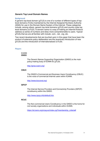 Generic Top Level Domain Names

+'#,-("$./&
A generic top-level domain (gTLD) is one of a number of different types of top-
level domains (TLDs) maintained by the Internet Assigned Numbers Authority
(IANA) for use in the Domain Name System of the Internet. These categories
include, among others, generic top level domains (gTLD) and country code top
level domains (ccTLD). A domain name is a way of making an Internet Protocol
address (a series of numbers and dots) more comprehensible to users. Typical
gTLDs that we are all familiar with include .com, .net, .org, etc.
Two recent developments that are touched upon in this paper that have been the
product of extensive policy deliberation are the (eventual) introduction of new
gTLDs and the introduction of internationalized ccTLDs.


01'2)(%&

       ICANN
       GNSO

               The Generic Names Supporting Organization (GNSO) is the main
               policy-making body of ICANN for gTLDs.

               http://gnso.icann.org/

       CBUC

               The GNSO’s Commercial and Business Users Constituency (CBUC)
               is the voice of commercial Internet users within ICANN.

               http://www.bizconst.org/

       ISPCP

               The Internet Service Providers and Connectivity Providers (ISPCP)
               constituency within the GNSO.

               http://www.ispcp.info/default.htm

       NCUC

               The Non-commercial Users Constituency in the GNSO is the home for
               civil society organizations and individuals within ICANN.

               https://st.icann.org/ncsg-ec/index.cgi?membership_criteria#




                                          The Internet Ecosystem | 15 October 2010   11
 
