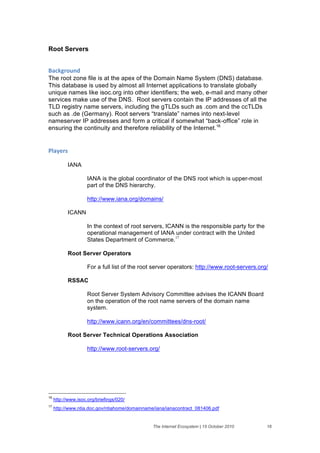 Root Servers


+'#,-("$./&
The root zone file is at the apex of the Domain Name System (DNS) database.
This database is used by almost all Internet applications to translate globally
unique names like isoc.org into other identifiers; the web, e-mail and many other
services make use of the DNS. Root servers contain the IP addresses of all the
TLD registry name servers, including the gTLDs such as .com and the ccTLDs
such as .de (Germany). Root servers “translate” names into next-level
nameserver IP addresses and form a critical if somewhat “back-office” role in
ensuring the continuity and therefore reliability of the Internet.16


01'2)(%&

           IANA

                     IANA is the global coordinator of the DNS root which is upper-most
                     part of the DNS hierarchy.

                     http://www.iana.org/domains/

           ICANN

                     In the context of root servers, ICANN is the responsible party for the
                     operational management of IANA under contract with the United
                     States Department of Commerce.17

           Root Server Operators

                     For a full list of the root server operators: http://www.root-servers.org/

           RSSAC

                     Root Server System Advisory Committee advises the ICANN Board
                     on the operation of the root name servers of the domain name
                     system.

                     http://www.icann.org/en/committees/dns-root/

           Root Server Technical Operations Association

                     http://www.root-servers.org/




16
     http://www.isoc.org/briefings/020/
17
     http://www.ntia.doc.gov/ntiahome/domainname/iana/ianacontract_081406.pdf


                                                The Internet Ecosystem | 15 October 2010      16
 