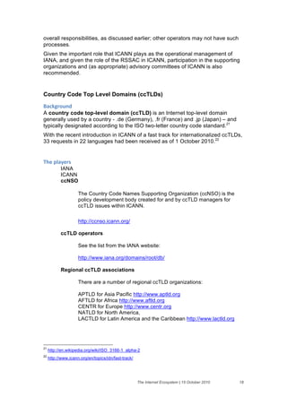 overall responsibilities, as discussed earlier; other operators may not have such
processes.
Given the important role that ICANN plays as the operational management of
IANA, and given the role of the RSSAC in ICANN, participation in the supporting
organizations and (as appropriate) advisory committees of ICANN is also
recommended.


Country Code Top Level Domains (ccTLDs)

+'#,-("$./&
A country code top-level domain (ccTLD) is an Internet top-level domain
generally used by a country - .de (Germany), .fr (France) and .jp (Japan) – and
typically designated according to the ISO two-letter country code standard.21
With the recent introduction in ICANN of a fast track for internationalized ccTLDs,
33 requests in 22 languages had been received as of 1 October 2010.22


;>)&61'2)(%&
           IANA
           ICANN
           ccNSO

                     The Country Code Names Supporting Organization (ccNSO) is the
                     policy development body created for and by ccTLD managers for
                     ccTLD issues within ICANN.

                     http://ccnso.icann.org/

           ccTLD operators

                     See the list from the IANA website:

                     http://www.iana.org/domains/root/db/

           Regional ccTLD associations

                     There are a number of regional ccTLD organizations:

                     APTLD for Asia Pacific http://www.aptld.org
                     AFTLD for Africa http://www.aftld.org
                     CENTR for Europe http://www.centr.org
                     NATLD for North America,
                     LACTLD for Latin America and the Caribbean http://www.lactld.org




21
     http://en.wikipedia.org/wiki/ISO_3166-1_alpha-2
22
     http://www.icann.org/en/topics/idn/fast-track/




                                                      The Internet Ecosystem | 15 October 2010   18
 