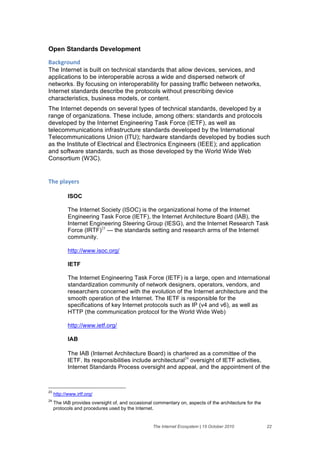 Open Standards Development

+'#,-("$./&
The Internet is built on technical standards that allow devices, services, and
applications to be interoperable across a wide and dispersed network of
networks. By focusing on interoperability for passing traffic between networks,
Internet standards describe the protocols without prescribing device
characteristics, business models, or content.
The Internet depends on several types of technical standards, developed by a
range of organizations. These include, among others: standards and protocols
developed by the Internet Engineering Task Force (IETF), as well as
telecommunications infrastructure standards developed by the International
Telecommunications Union (ITU); hardware standards developed by bodies such
as the Institute of Electrical and Electronics Engineers (IEEE); and application
and software standards, such as those developed by the World Wide Web
Consortium (W3C).


;>)&61'2)(%&

            ISOC

            The Internet Society (ISOC) is the organizational home of the Internet
            Engineering Task Force (IETF), the Internet Architecture Board (IAB), the
            Internet Engineering Steering Group (IESG), and the Internet Research Task
            Force (IRTF)23 — the standards setting and research arms of the Internet
            community.

            http://www.isoc.org/

            IETF

            The Internet Engineering Task Force (IETF) is a large, open and international
            standardization community of network designers, operators, vendors, and
            researchers concerned with the evolution of the Internet architecture and the
            smooth operation of the Internet. The IETF is responsible for the
            specifications of key Internet protocols such as IP (v4 and v6), as well as
            HTTP (the communication protocol for the World Wide Web)

            http://www.ietf.org/

            IAB

            The IAB (Internet Architecture Board) is chartered as a committee of the
            IETF. Its responsibilities include architectural24 oversight of IETF activities,
            Internet Standards Process oversight and appeal, and the appointment of the



23
     http://www.irtf.org/
24
     The IAB provides oversight of, and occasional commentary on, aspects of the architecture for the
     protocols and procedures used by the Internet.


                                                   The Internet Ecosystem | 15 October 2010             22
 