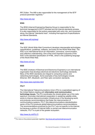 RFC Editor. The IAB is also responsible for the management of the IETF
            protocol parameter registries.25

            http://www.iab.org/

            IESG

            The IESG (Internet Engineering Steering Group) is responsible for the
            technical management of IETF activities and the Internet standards process.
            It is also responsible for the actions associated with entry into, and movement
            along, the Internet "standards track", including final approval of specifications
            as Internet Standards.

            http://www.ietf.org/iesg/

            W3C

            The W3C (World Wide Web Consortium) develops interoperable technologies
            (specifications, guidelines, software, and tools) for the World Wide Web. The
            W3C is an international forum for information, commerce, communication,
            and collective understanding. One of the most important outcomes of the
            W3C is the standard specification of HTML, which is the publishing language
            of the World Wide Web.

            http://www.w3.org/

            IEEE

            The IEEE (Institute of Electrical and Electronics Engineers) is an international
            organization that develops electrical and electronic technology standards.
            Many of the IEEE standards are integral to computing science and
            networking technologies. Some examples of key technologies include
            Ethernet, WiFi, Bluetooth, and Fiber optic connection standards.

            http://www.ieee.org/index.html

            ITU-T

            The International Telecommunications Union (ITU) is a specialized agency of
            the United Nations dealing with information and communication
            technology issues. The ITU coordinates the shared global use of the radio
            spectrum, promotes international cooperation in assigning satellite orbits,
            works to improve telecommunication infrastructure in the developing world,
            and produces recommendations that foster the interconnection of
            communications systems. ITU-T (the telecommunications standardization
            sector of the ITU) produces global telecommunications recommendations.
            The recommendations produced by the ITU-T are not specific to the Internet,
            but because a portion of Internet traffic is carried over telecommunication
            networks, ITU-T is a part of the greater ecosystem.

            http://www.itu.int/ITU-T/

25
     For more on the protocol parameter registries: http://tools.ietf.org/html/draft-iab-iana-05




                                                     The Internet Ecosystem | 15 October 2010      23
 
