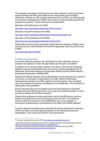 The allocation processes outlined above are clearly defined in policy documents
agreed between the RIRs and ICANN (as the responsible party for IANA’s
operations). Whether an ISP requests addresses from an RIR or an RIR requests
a new block of addresses from IANA, there must be a demonstrated need for the
request to be granted. These documents are listed below.
Allocation of IP addresses to the RIRs:
http://www.icann.org/en/general/allocation-IPv4-rirs.html
Allocation of last IPv4 blocks to the RIRs:
http://www.icann.org/en/general/allocation-remaining-ipv4-space.htm
Allocation of IPv6 addresses to the RIRs:
http://www.icann.org/en/general/allocation-IPv6-rirs.htm
Additionally, certain protocol parameter-related technical aspects of IANA’s work
are governed by a MoU between the Internet Engineering Task force (IETF) and
ICANN:
http://tools.ietf.org/html/rfc2860


30&'//()%%&6"15#2&6("#)%%)%&
As with the allocation process, the mechanism by which allocation policy is
proposed and agreed is driven through bottom-up and open consultation.
In addition to the various parties outlined in the above, there are two important
additional policy focused entities that are involved in policy development for IP
addresses: the Number Resource Organization (NRO) and the ICANN Address
Supporting Organization (ICANN ASO).
Regional IP address allocation policy development will typically start as a result of
an input by an individual or organization to an RIR. While the RIR policy
development processes may differ slightly across the regions, they are based
upon the principles of openness, transparency and deliberation. Any individual or
organization can participate.6
Policy proposals that may have global import will also typically be submitted
through one of the RIR policy forums. For a policy to be declared global, it has to
be one that affects all five RIRs and IANA.7
Global policy proposals are discussed within each of the RIRs and a common
position is sought that can then be forwarded onto the ASO. The ASO then
communicates the proposal to the ICANN Board and, once accepted, is
announced as global policy and published on the NRO and ICANN websites.8

For both regional and global policy proposals the policy development processes
(PDPs) are open and encourage participation by all interested parties and
stakeholders. This is discussed further in the next section.


6
    The policy development process at RIPE: http://www.ripe.net/ripe/docs/pdp.html
7
  See attachment A of the following document for a detailed description of the global policy process:
http://aso.icann.org/documents/memorandum-of-understanding/
8
  The policy document outlining the process for ratification of a global policy by ICANN:
http://www.icann.org/en/general/review-procedures-pgp.html


                                                  The Internet Ecosystem | 15 October 2010              9
 