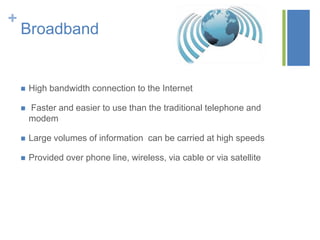 +

Broadband



High bandwidth connection to the Internet



Faster and easier to use than the traditional telephone and
modem



Large volumes of information can be carried at high speeds



Provided over phone line, wireless, via cable or via satellite

 