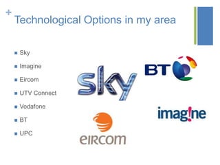 +

Technological Options in my area


Sky



Imagine



Eircom



UTV Connect



Vodafone



BT



UPC

 