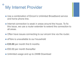 +

My Internet Provider


Use a combination of Eircom’s Unlimited Broadband service
and home phone line.



Internet connection is weak in areas around the house. To fix
this issue, we use a router extender to extend the connection to
all areas.



Often have issues connecting to our eircom line via the router.



eFibre is unavailable to our household



€35.00 per month first 6 months



€50.00 per month thereafter



Unlimited usage and up to 24MB Download

 