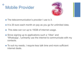 +

Mobile Provider


The telecommunication’s provider I use is 3.



It is 20 euro each month on pay as you go for unlimited data.



This data can run up to 15GB of internet usage.



Since signing up to applications such a ‘Viber’ and
‘Whatsapp’, I primarily use the internet to communicate with my
contacts.



To suit my needs, I require less talk time and more sufficient
internet deals.

 
