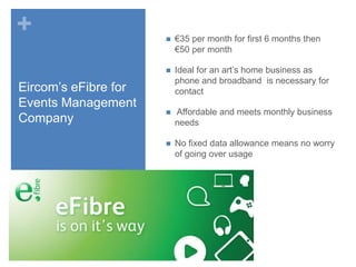 +

€35 per month for first 6 months then
€50 per month



Eircom’s eFibre for
Events Management
Company



Ideal for an art’s home business as
phone and broadband is necessary for
contact



Affordable and meets monthly business
needs



No fixed data allowance means no worry
of going over usage

 